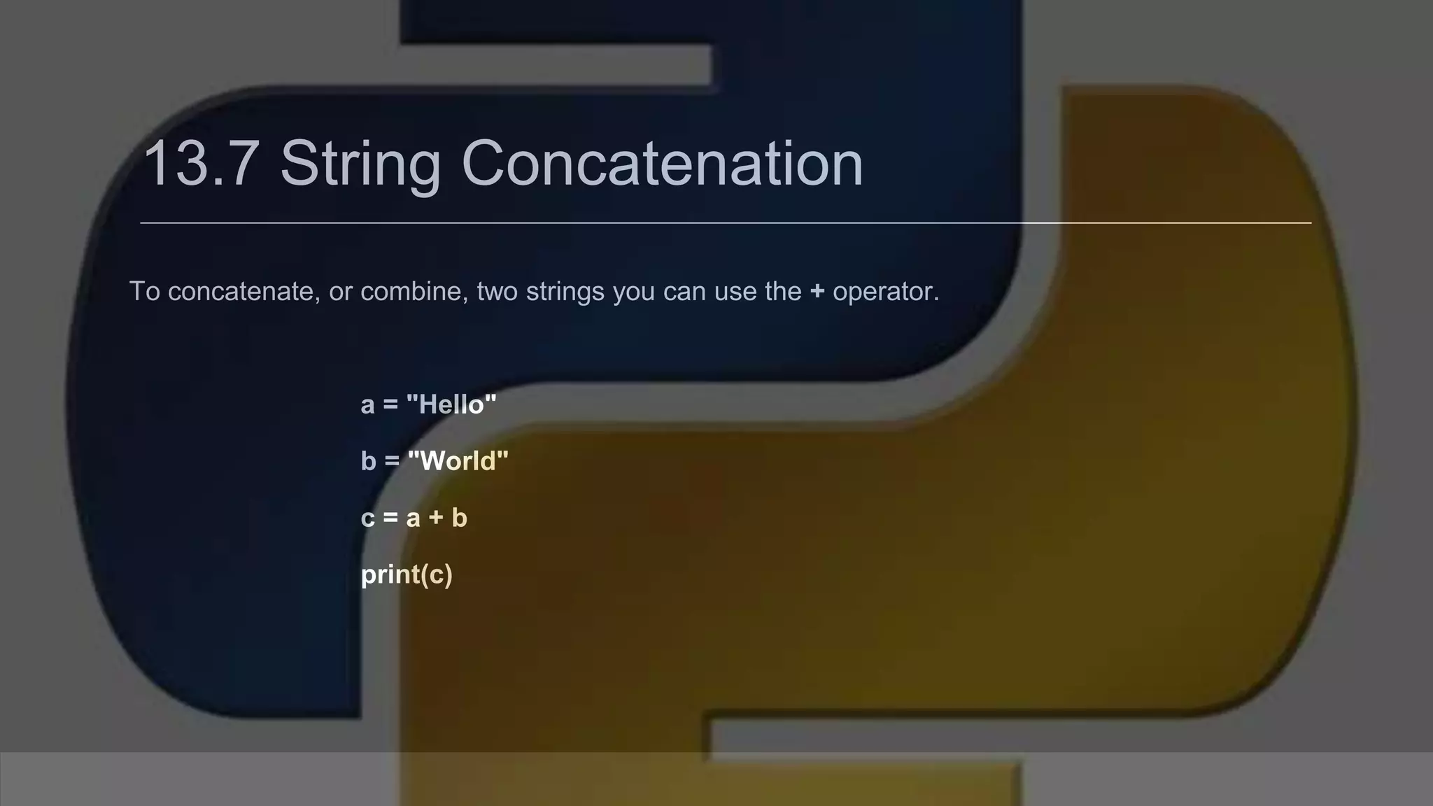 13.7 String Concatenation To concatenate, or combine, two strings you can use the + operator. a = "Hello" b = "World" c = a + b print(c) 
