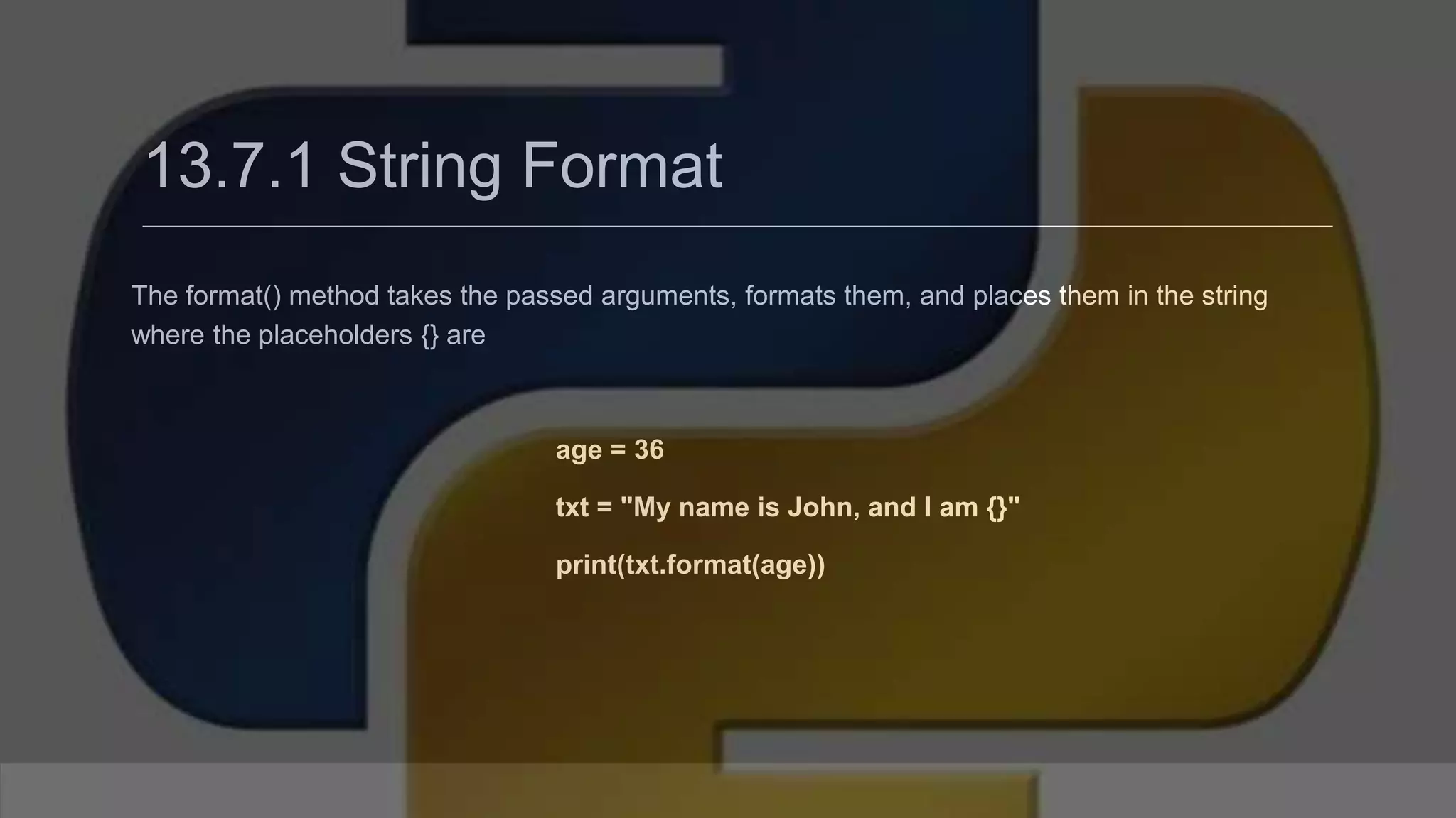 13.7.1 String Format The format() method takes the passed arguments, formats them, and places them in the string where the placeholders {} are age = 36 txt = "My name is John, and I am {}" print(txt.format(age)) 
