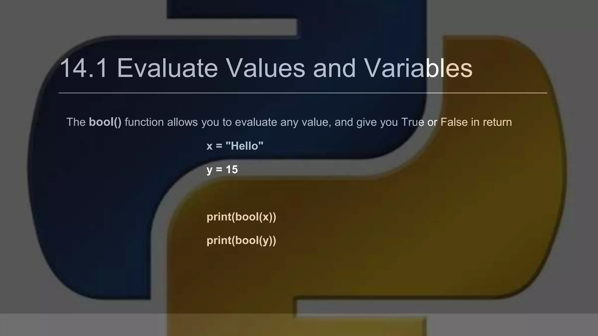 14.1 Evaluate Values and Variables The bool() function allows you to evaluate any value, and give you True or False in return x = "Hello" y = 15 print(bool(x)) print(bool(y)) 