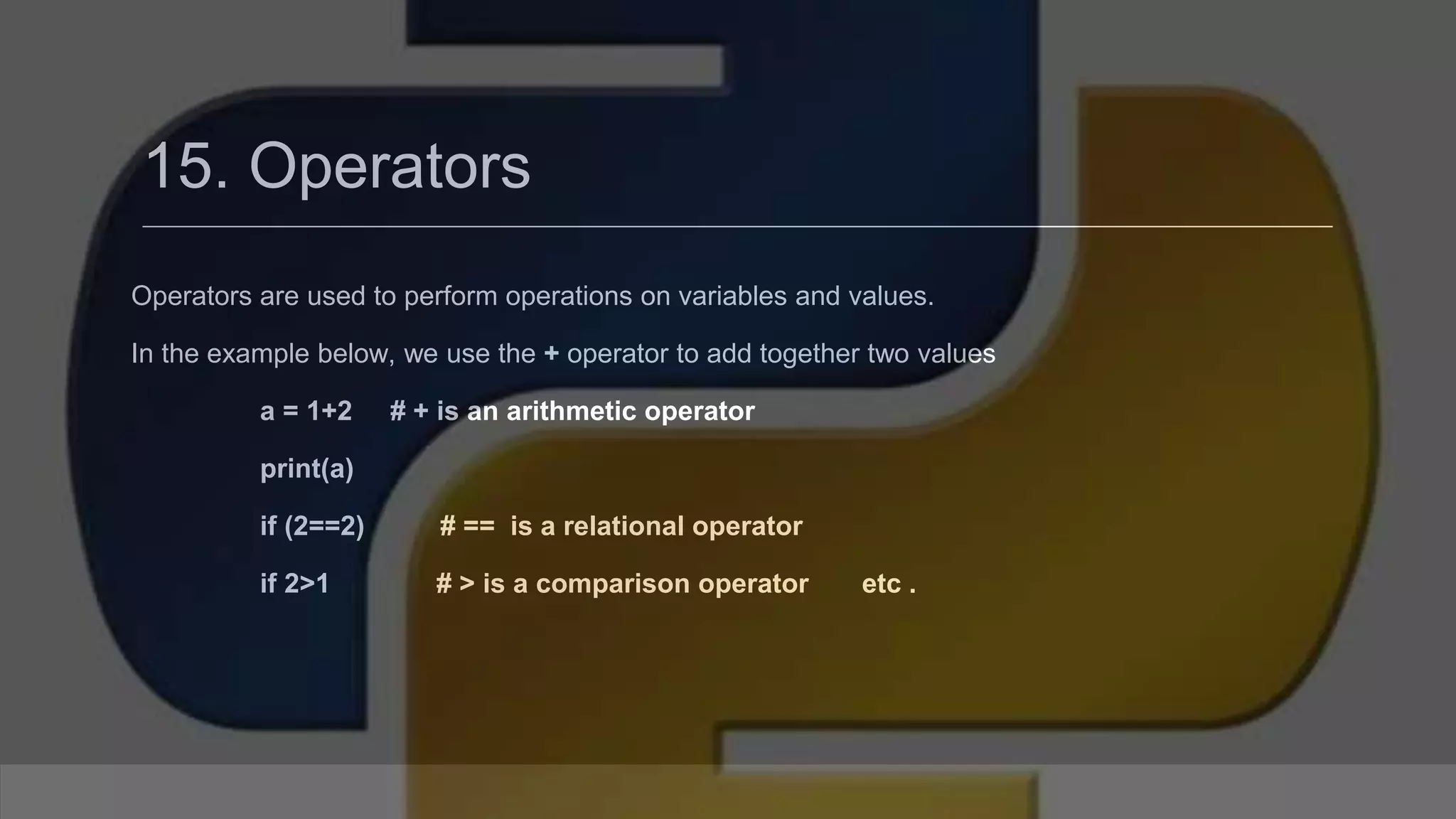 15. Operators Operators are used to perform operations on variables and values. In the example below, we use the + operator to add together two values a = 1+2 # + is an arithmetic operator print(a) if (2==2) # == is a relational operator if 2>1 # > is a comparison operator etc . 