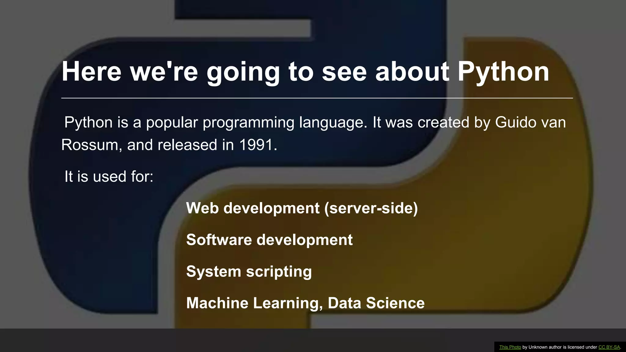 Here we're going to see about Python Python is a popular programming language. It was created by Guido van Rossum, and released in 1991. It is used for: Web development (server-side) Software development System scripting Machine Learning, Data Science This Photo by Unknown author is licensed under CC BY-SA. 