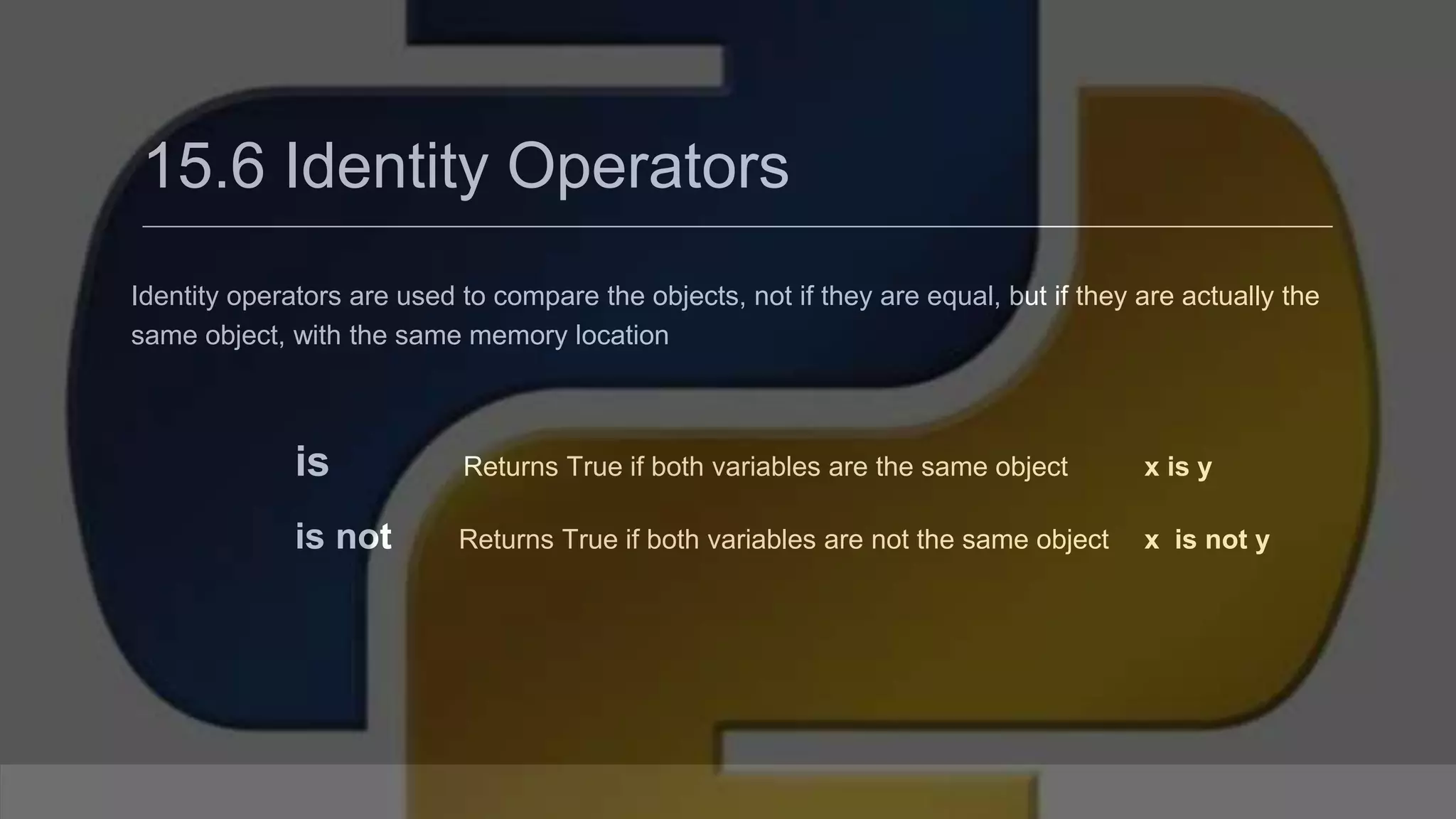 15.6 Identity Operators Identity operators are used to compare the objects, not if they are equal, but if they are actually the same object, with the same memory location is Returns True if both variables are the same object x is y is not Returns True if both variables are not the same object x is not y 