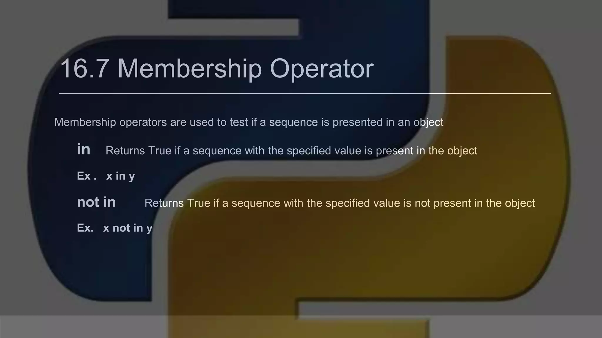 16.7 Membership Operator Membership operators are used to test if a sequence is presented in an object in Returns True if a sequence with the specified value is present in the object Ex . x in y not in Returns True if a sequence with the specified value is not present in the object Ex. x not in y 