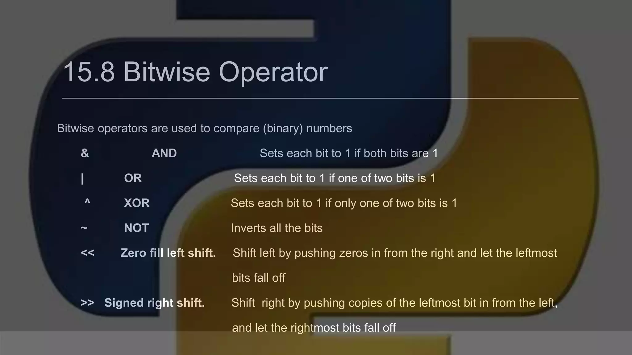15.8 Bitwise Operator Bitwise operators are used to compare (binary) numbers & AND Sets each bit to 1 if both bits are 1 | OR Sets each bit to 1 if one of two bits is 1 ^ XOR Sets each bit to 1 if only one of two bits is 1 ~ NOT Inverts all the bits << Zero fill left shift. Shift left by pushing zeros in from the right and let the leftmost bits fall off >> Signed right shift. Shift right by pushing copies of the leftmost bit in from the left, and let the rightmost bits fall off 