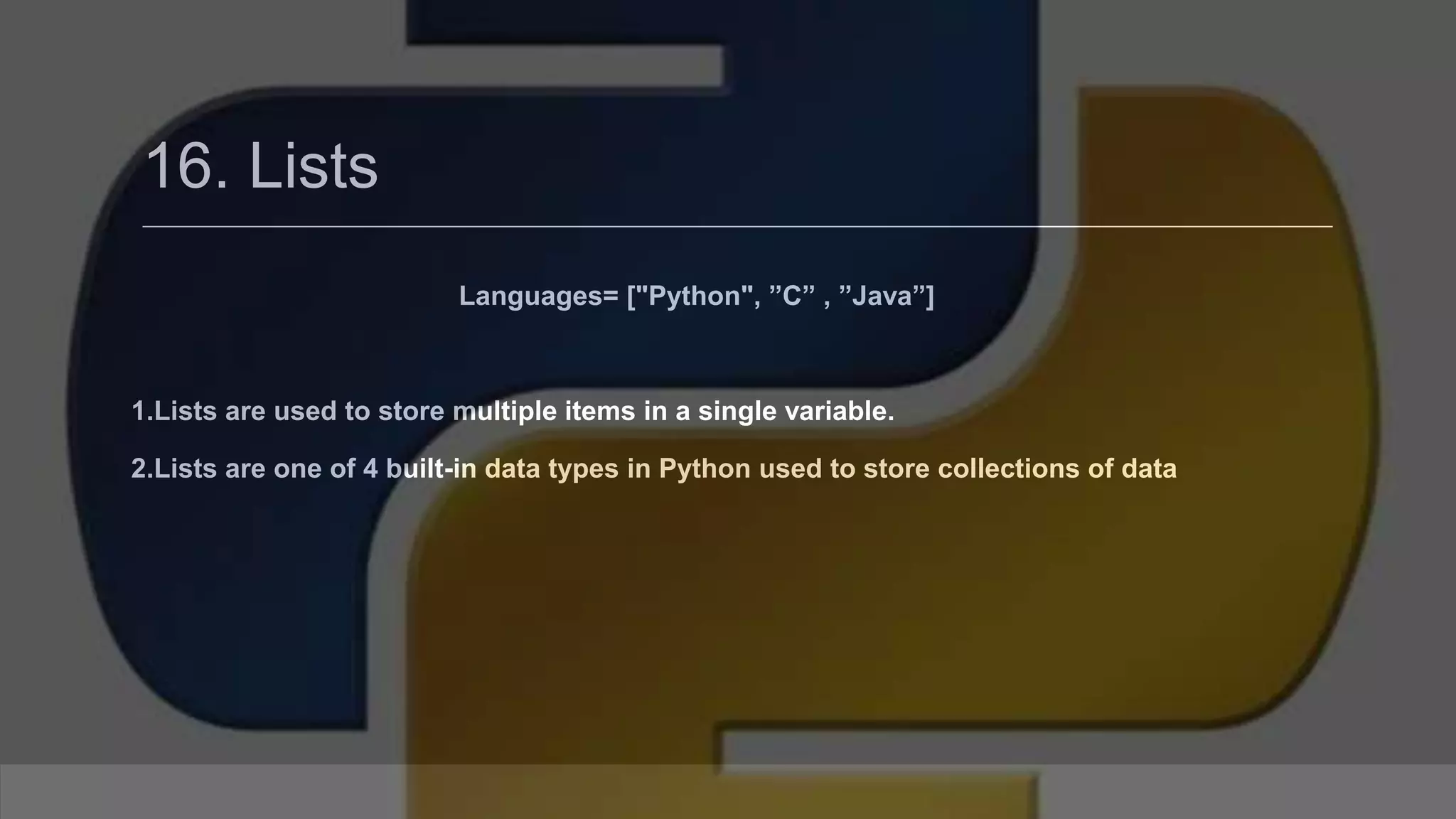 16. Lists Languages= ["Python", ”C” , ”Java”] 1.Lists are used to store multiple items in a single variable. 2.Lists are one of 4 built-in data types in Python used to store collections of data 