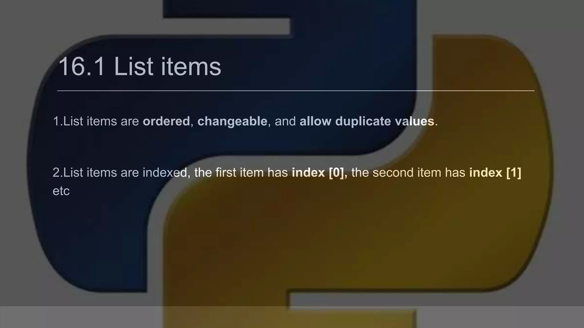 16.1 List items 1.List items are ordered, changeable, and allow duplicate values. 2.List items are indexed, the first item has index [0], the second item has index [1] etc 
