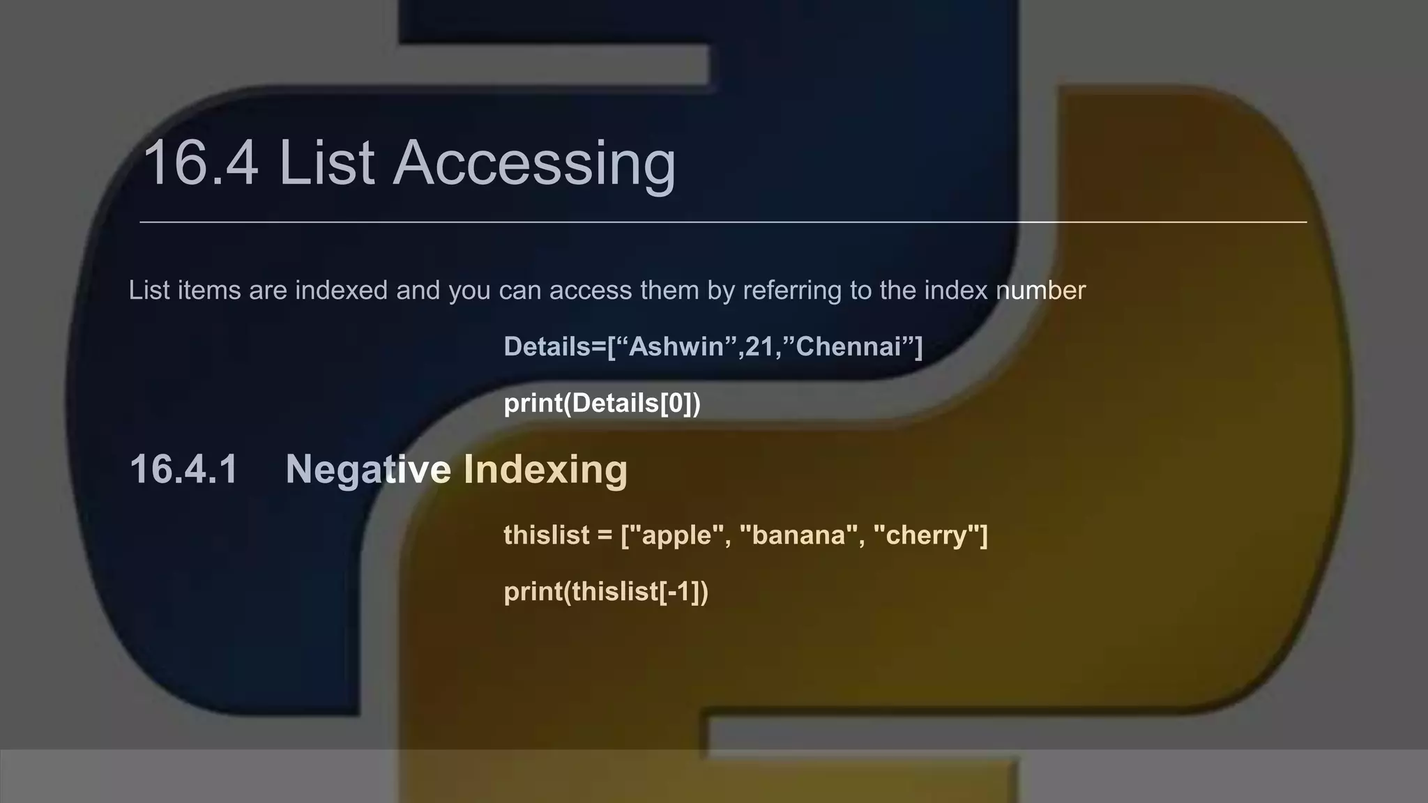 16.4 List Accessing List items are indexed and you can access them by referring to the index number Details=[“Ashwin”,21,”Chennai”] print(Details[0]) 16.4.1 Negative Indexing thislist = ["apple", "banana", "cherry"] print(thislist[-1]) 
