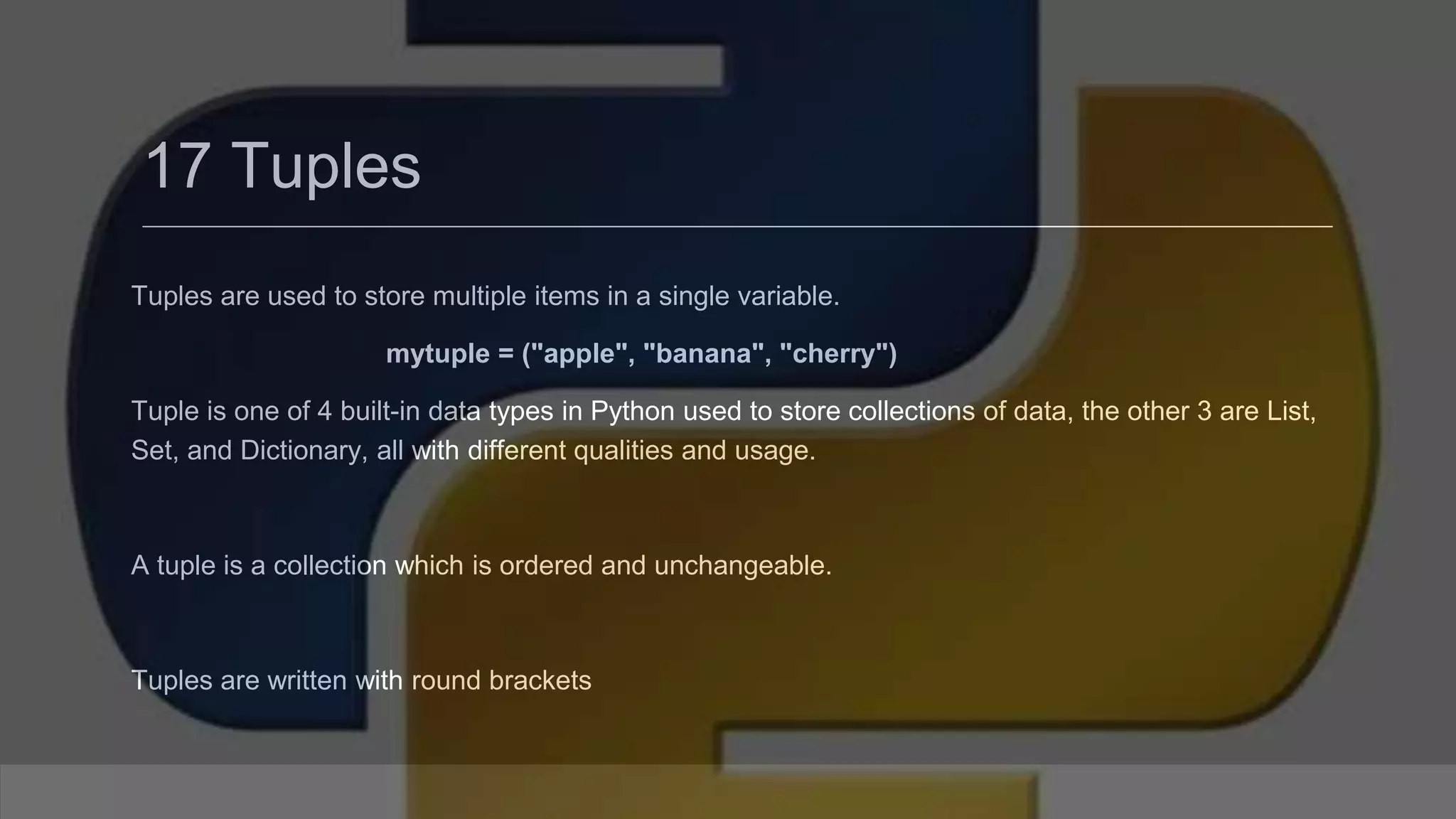 17 Tuples Tuples are used to store multiple items in a single variable. mytuple = ("apple", "banana", "cherry") Tuple is one of 4 built-in data types in Python used to store collections of data, the other 3 are List, Set, and Dictionary, all with different qualities and usage. A tuple is a collection which is ordered and unchangeable. Tuples are written with round brackets 