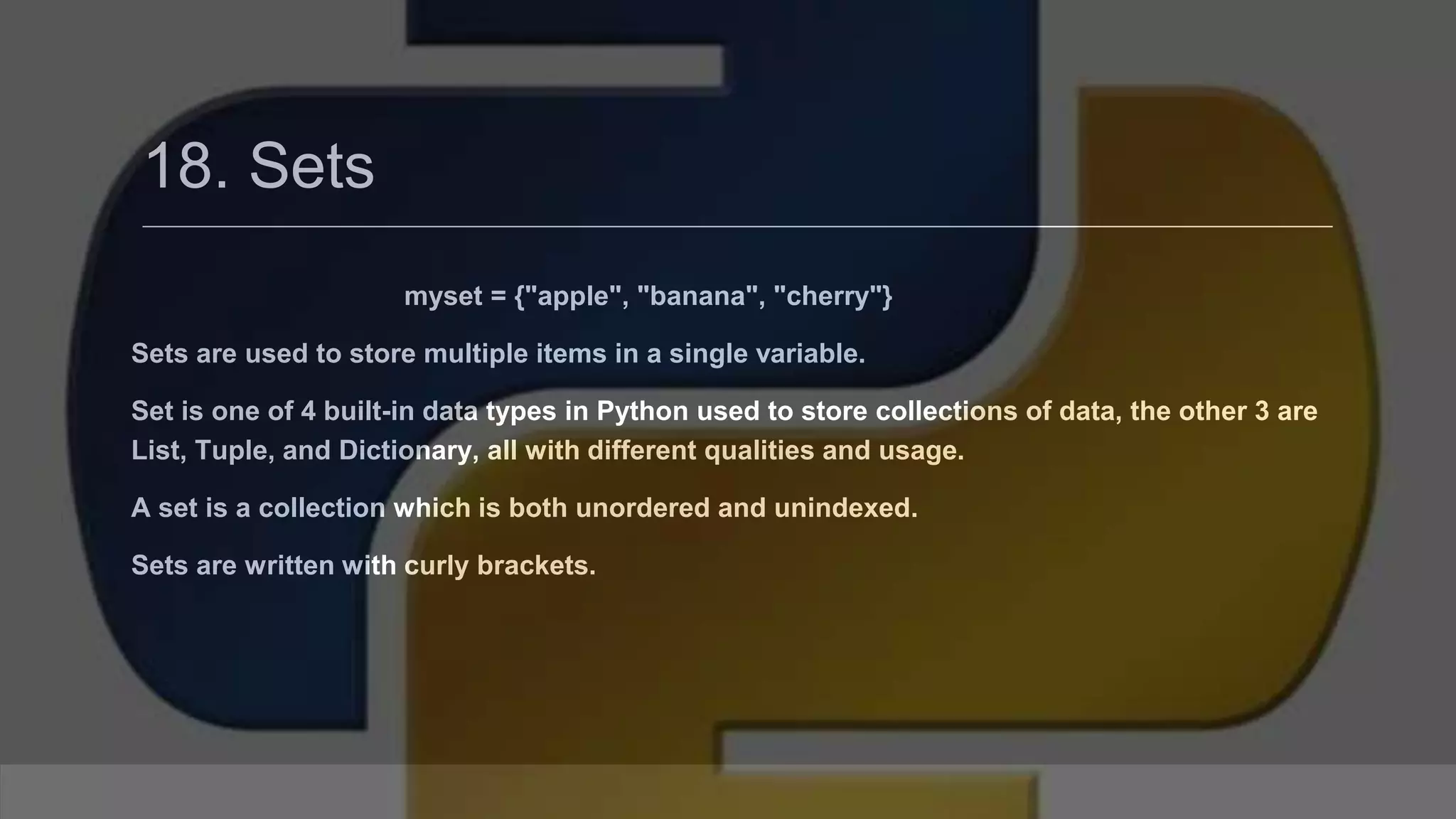 18. Sets myset = {"apple", "banana", "cherry"} Sets are used to store multiple items in a single variable. Set is one of 4 built-in data types in Python used to store collections of data, the other 3 are List, Tuple, and Dictionary, all with different qualities and usage. A set is a collection which is both unordered and unindexed. Sets are written with curly brackets. 