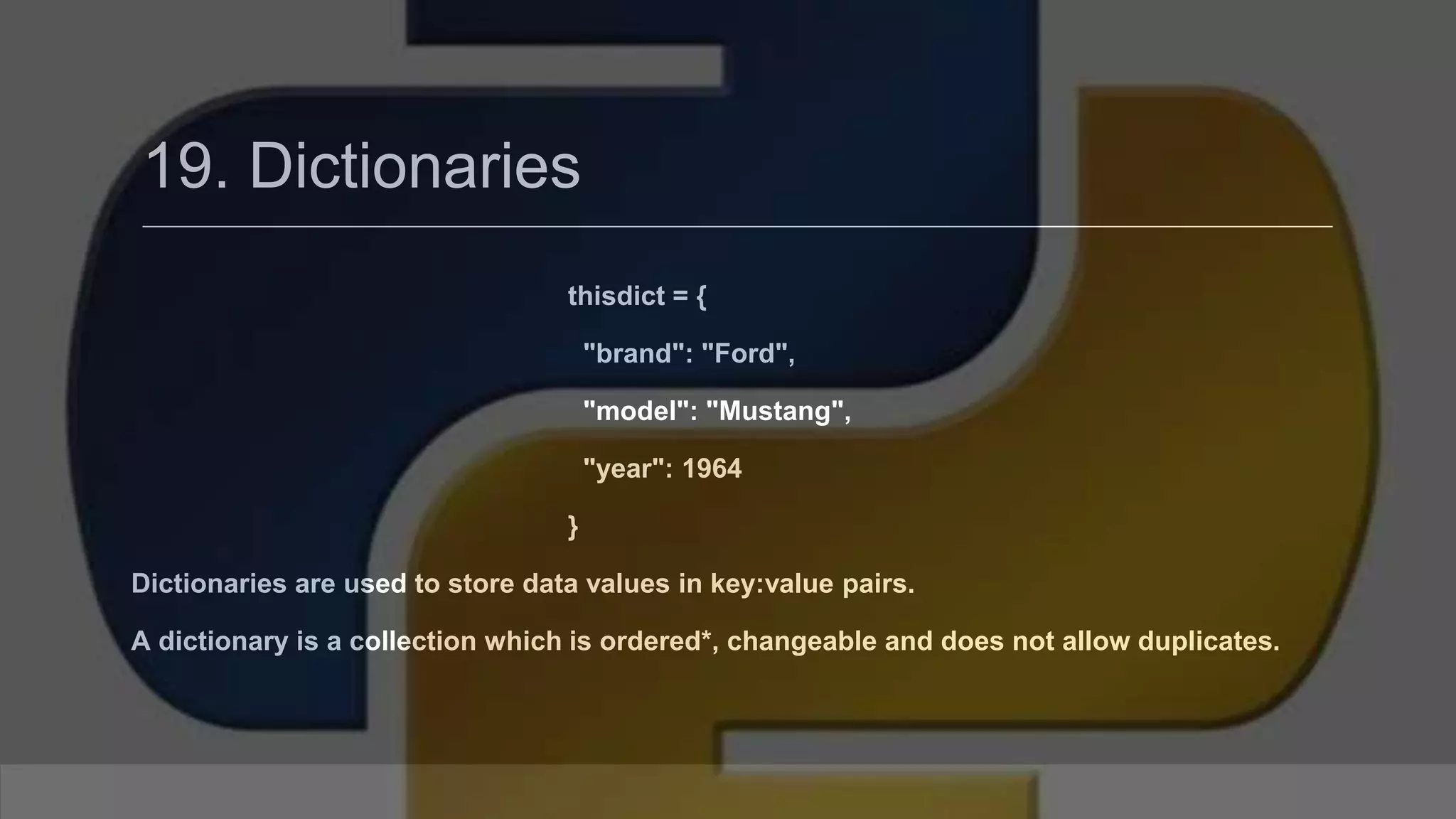 19. Dictionaries thisdict = { "brand": "Ford", "model": "Mustang", "year": 1964 } Dictionaries are used to store data values in key:value pairs. A dictionary is a collection which is ordered*, changeable and does not allow duplicates. 