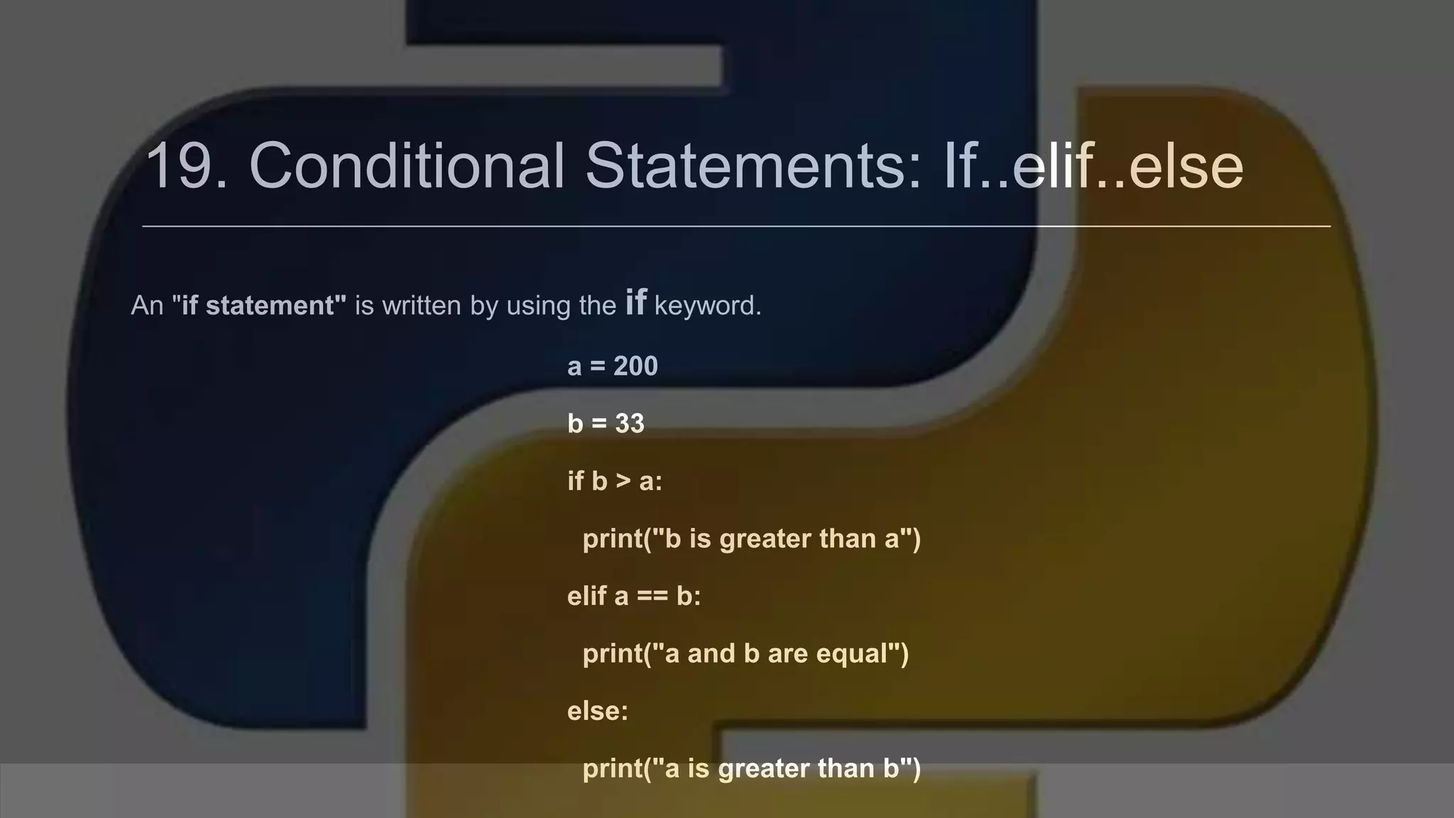 19. Conditional Statements: If..elif..else An "if statement" is written by using the if keyword. a = 200 b = 33 if b > a: print("b is greater than a") elif a == b: print("a and b are equal") else: print("a is greater than b") 