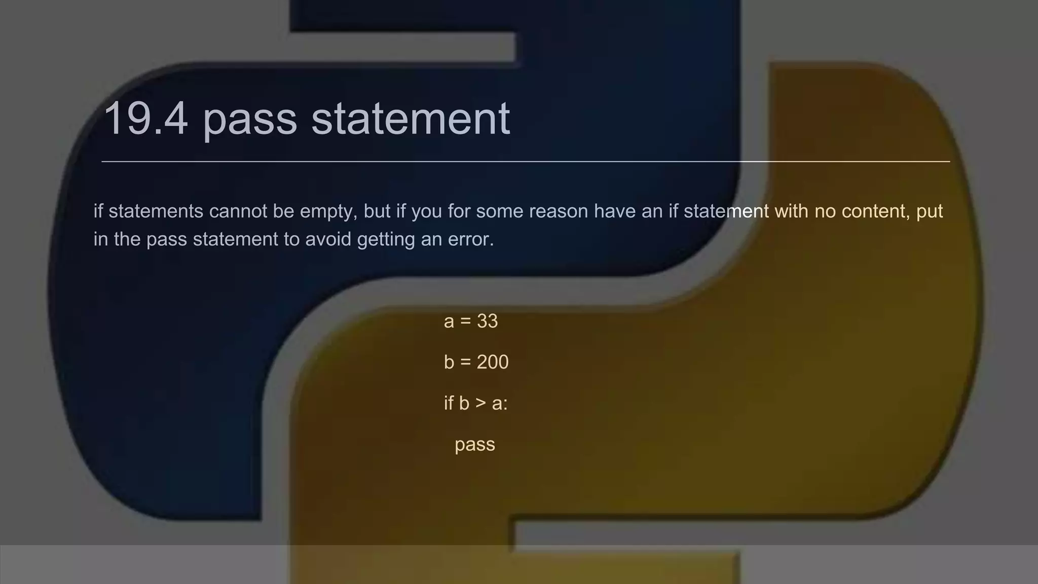 19.4 pass statement if statements cannot be empty, but if you for some reason have an if statement with no content, put in the pass statement to avoid getting an error. a = 33 b = 200 if b > a: pass 