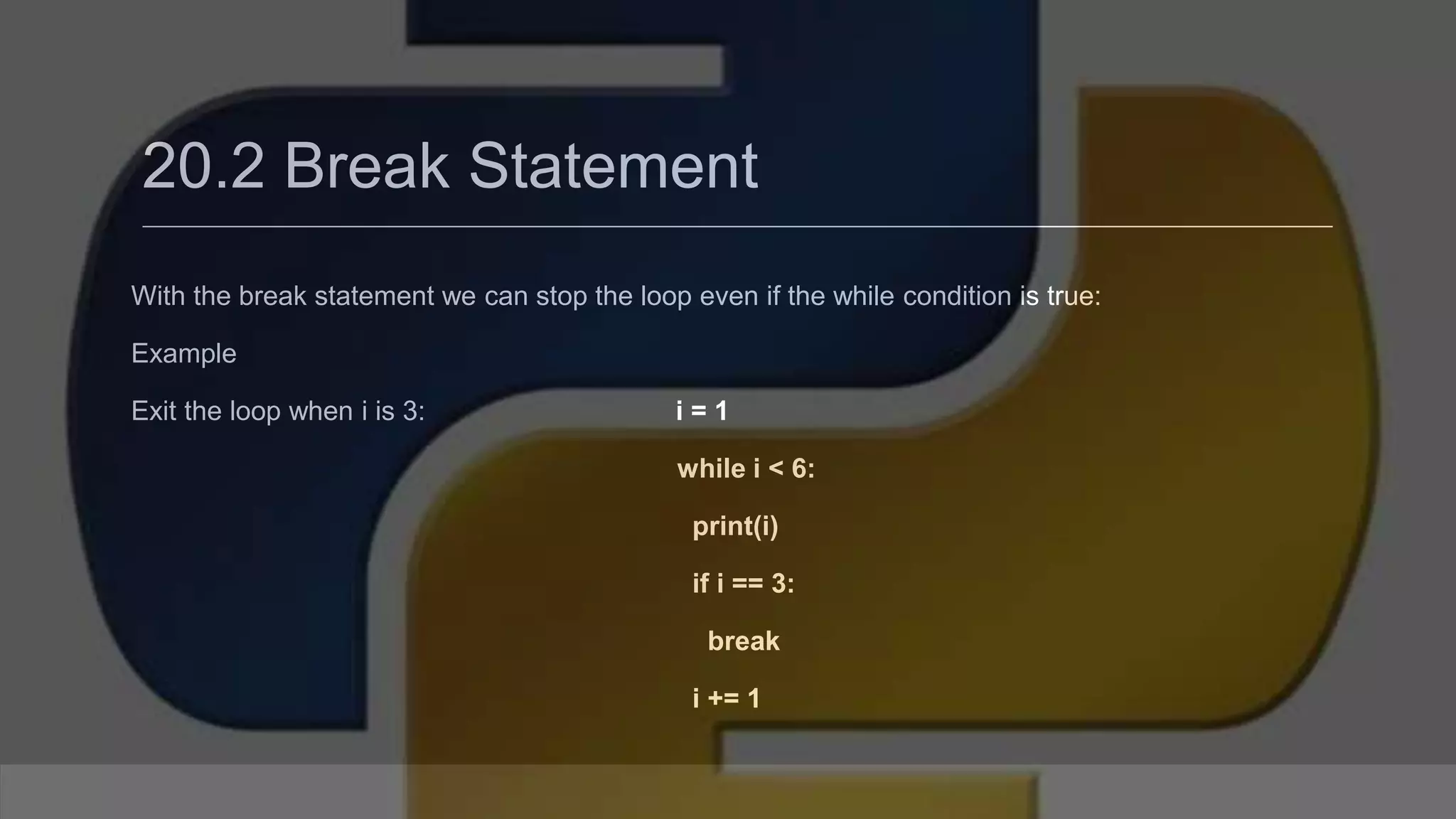 20.2 Break Statement With the break statement we can stop the loop even if the while condition is true: Example Exit the loop when i is 3: i = 1 while i < 6: print(i) if i == 3: break i += 1 