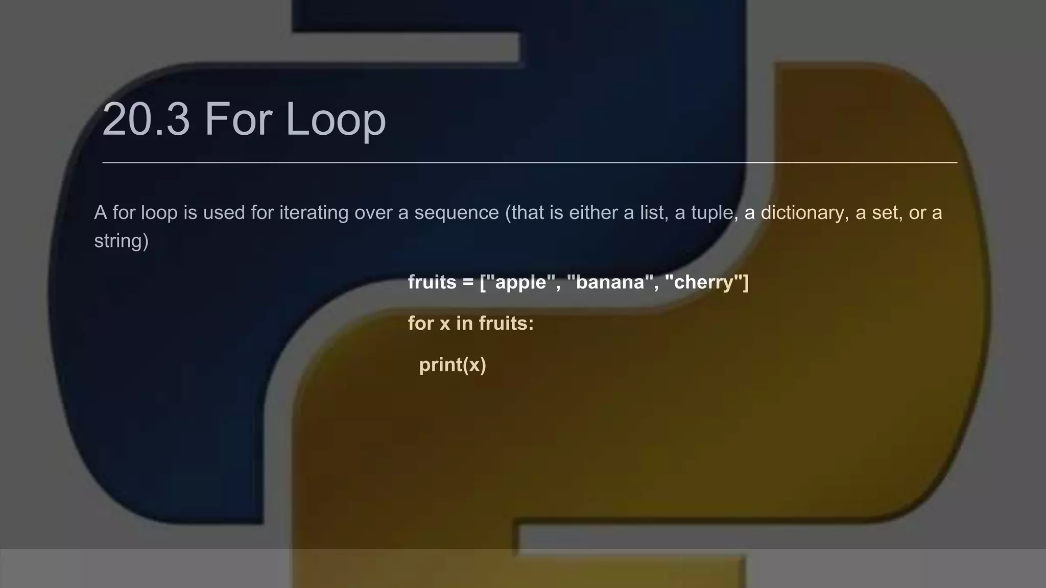 20.3 For Loop A for loop is used for iterating over a sequence (that is either a list, a tuple, a dictionary, a set, or a string) fruits = ["apple", "banana", "cherry"] for x in fruits: print(x) 