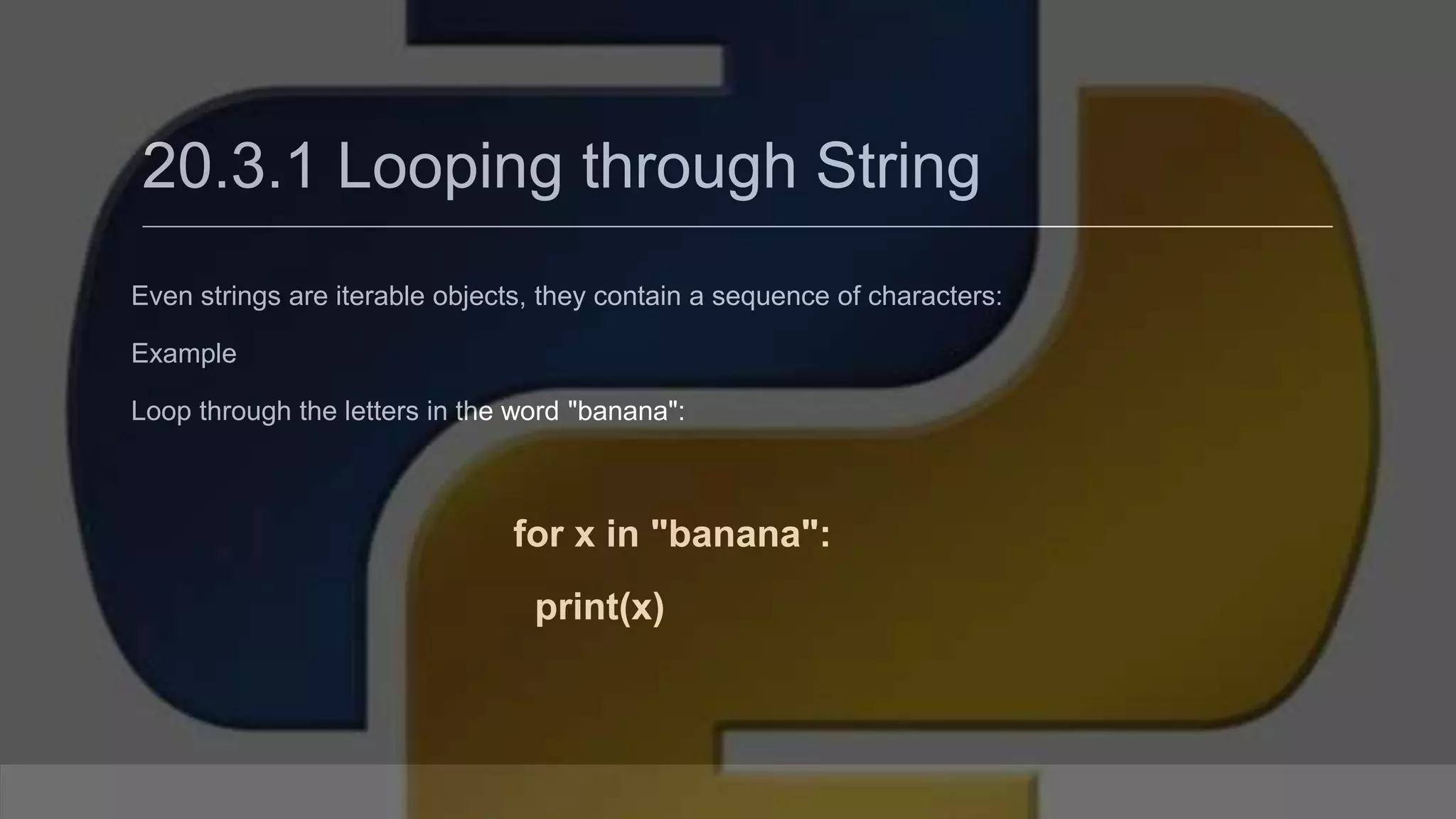 20.3.1 Looping through String Even strings are iterable objects, they contain a sequence of characters: Example Loop through the letters in the word "banana": for x in "banana": print(x) 