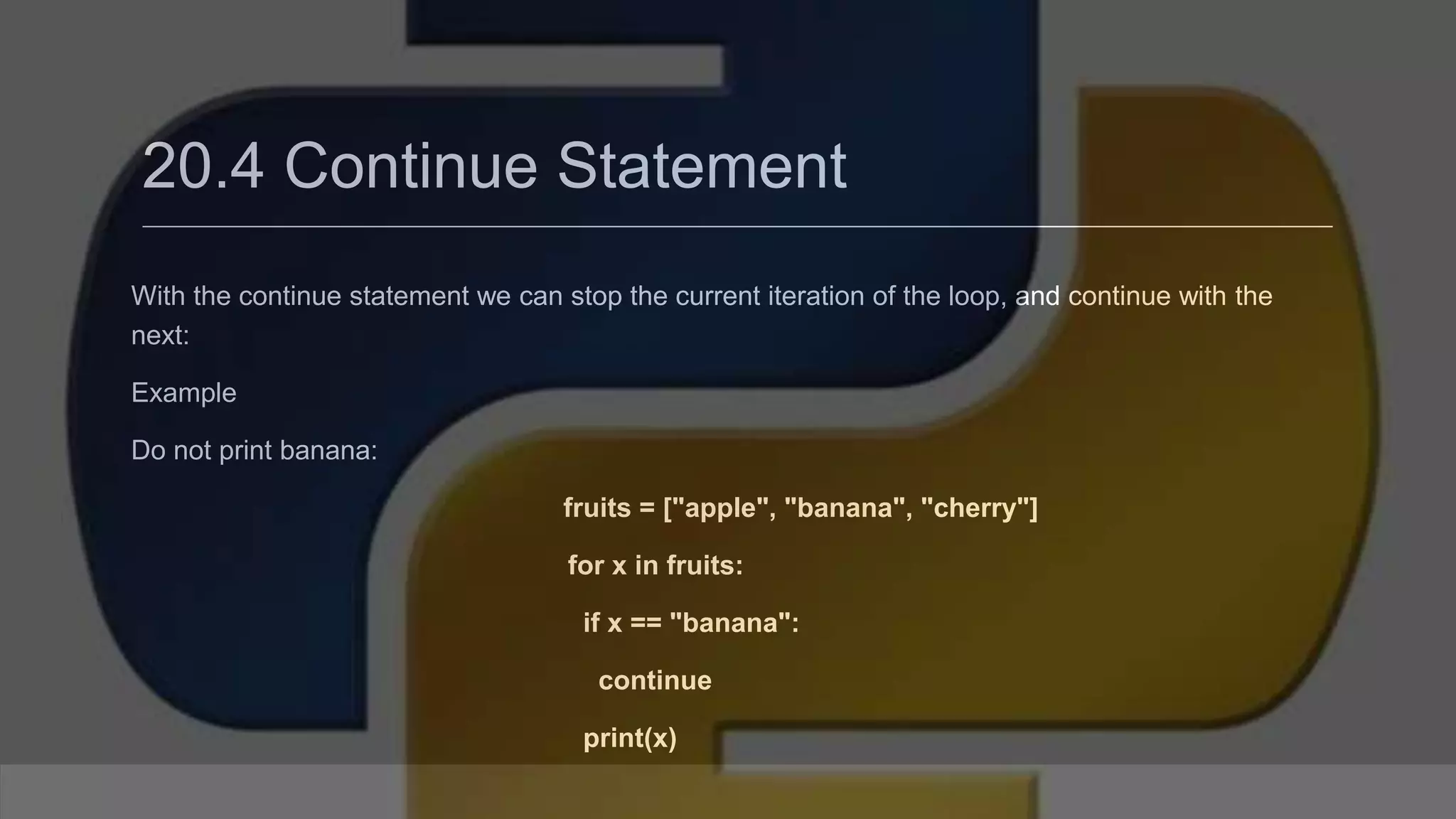 20.4 Continue Statement With the continue statement we can stop the current iteration of the loop, and continue with the next: Example Do not print banana: fruits = ["apple", "banana", "cherry"] for x in fruits: if x == "banana": continue print(x) 