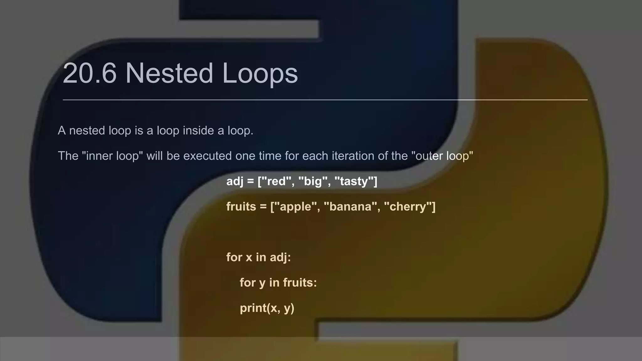 20.6 Nested Loops A nested loop is a loop inside a loop. The "inner loop" will be executed one time for each iteration of the "outer loop" adj = ["red", "big", "tasty"] fruits = ["apple", "banana", "cherry"] for x in adj: for y in fruits: print(x, y) 