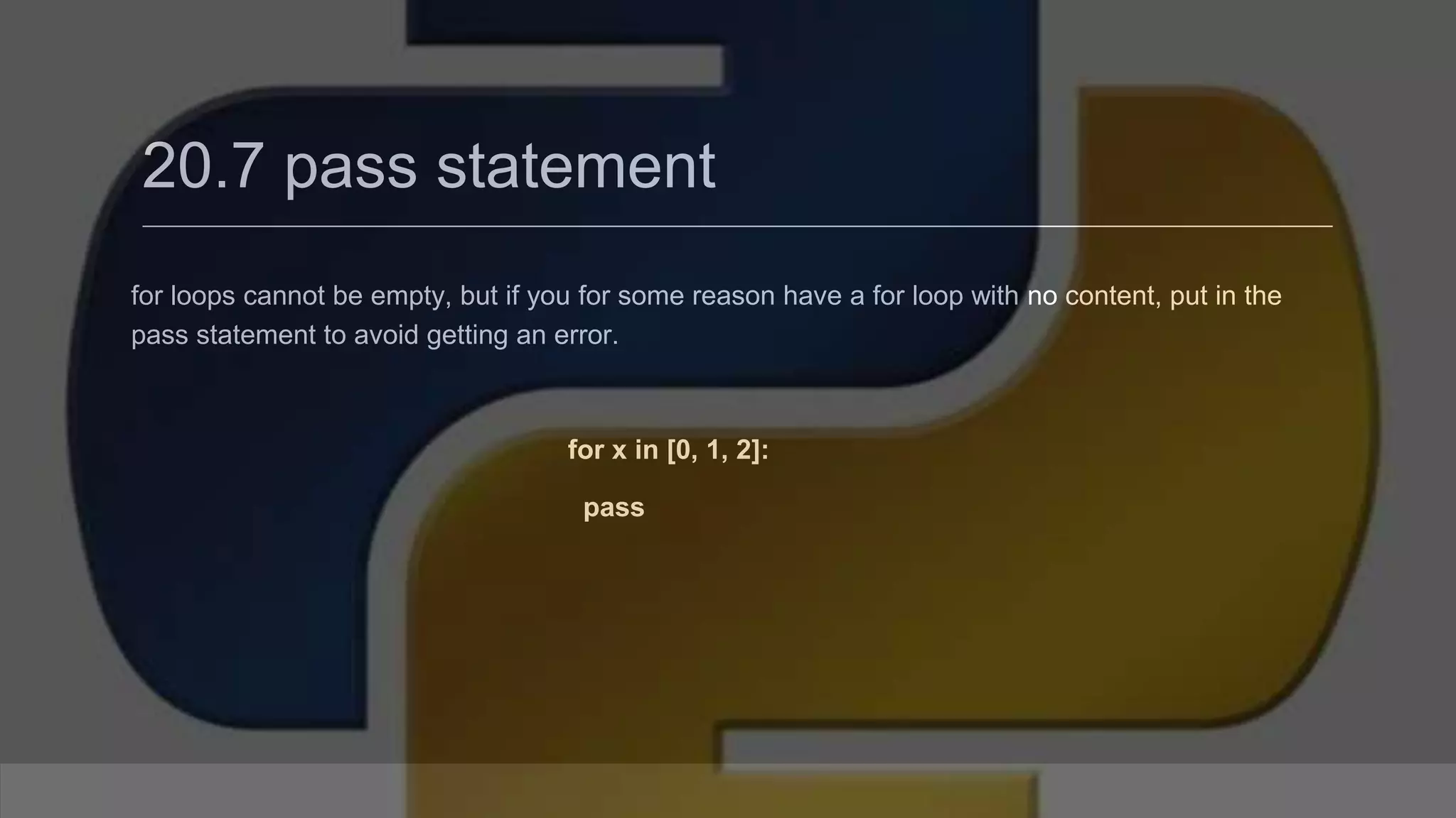 20.7 pass statement for loops cannot be empty, but if you for some reason have a for loop with no content, put in the pass statement to avoid getting an error. for x in [0, 1, 2]: pass 
