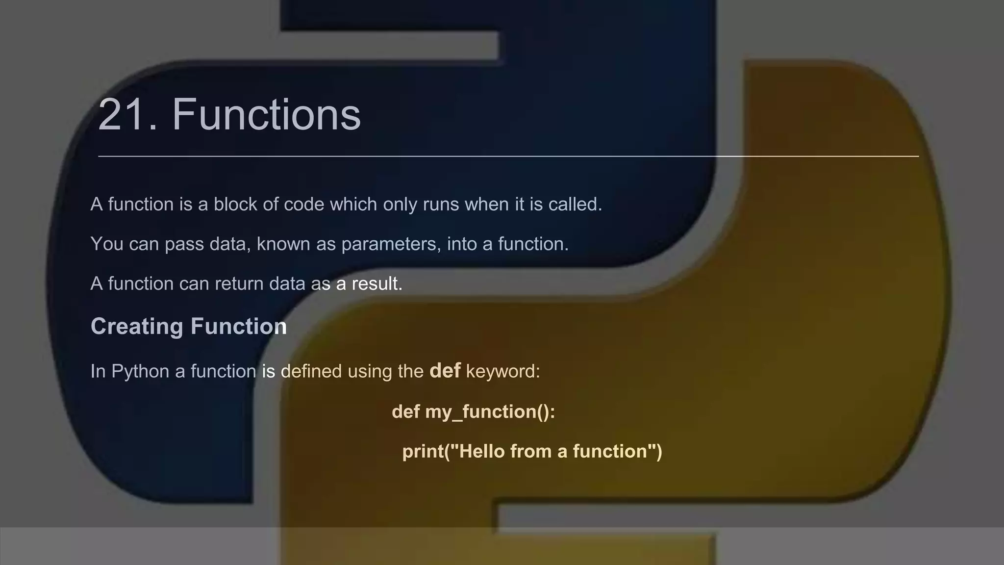 21. Functions A function is a block of code which only runs when it is called. You can pass data, known as parameters, into a function. A function can return data as a result. Creating Function In Python a function is defined using the def keyword: def my_function(): print("Hello from a function") 