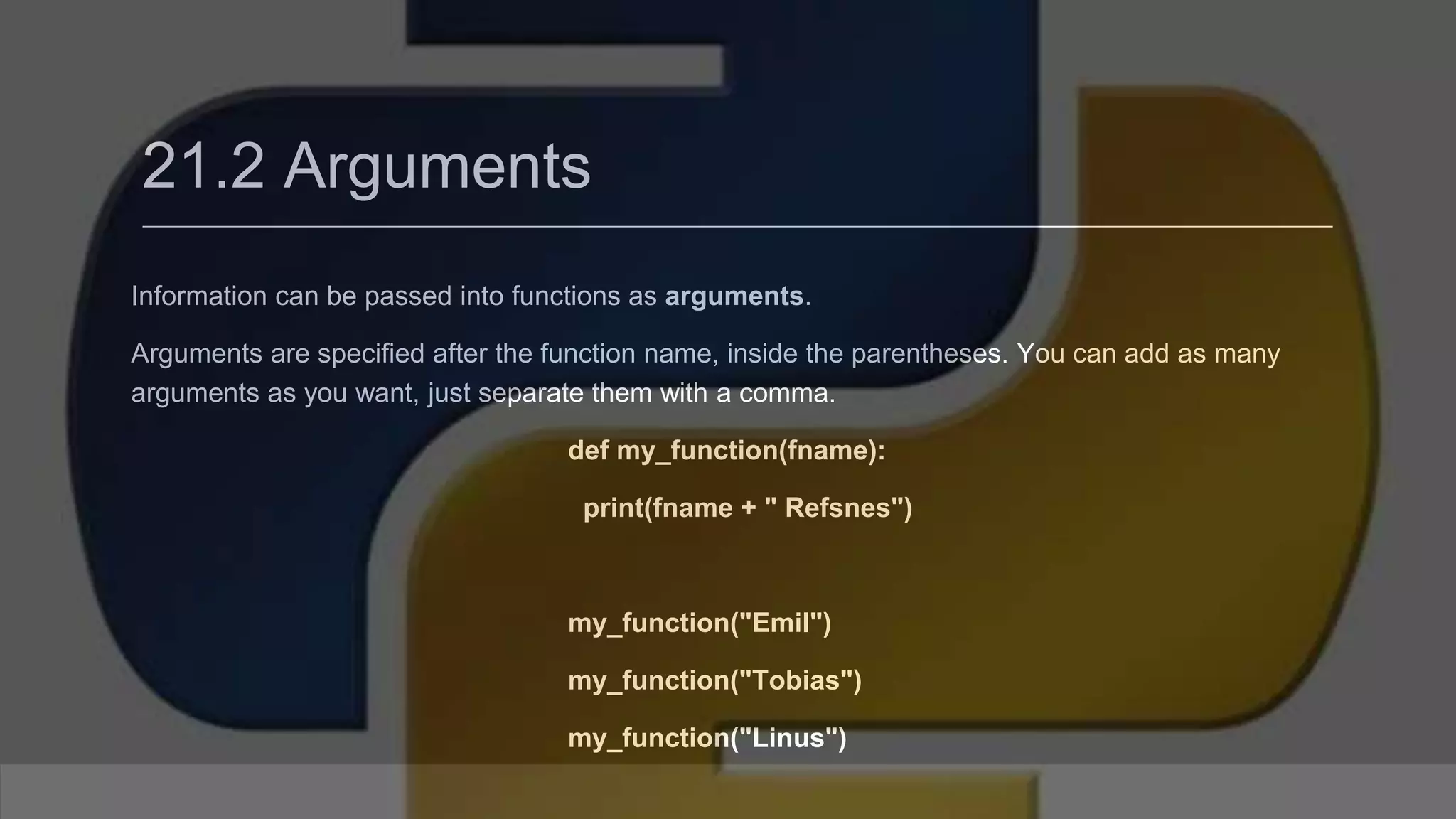 21.2 Arguments Information can be passed into functions as arguments. Arguments are specified after the function name, inside the parentheses. You can add as many arguments as you want, just separate them with a comma. def my_function(fname): print(fname + " Refsnes") my_function("Emil") my_function("Tobias") my_function("Linus") 