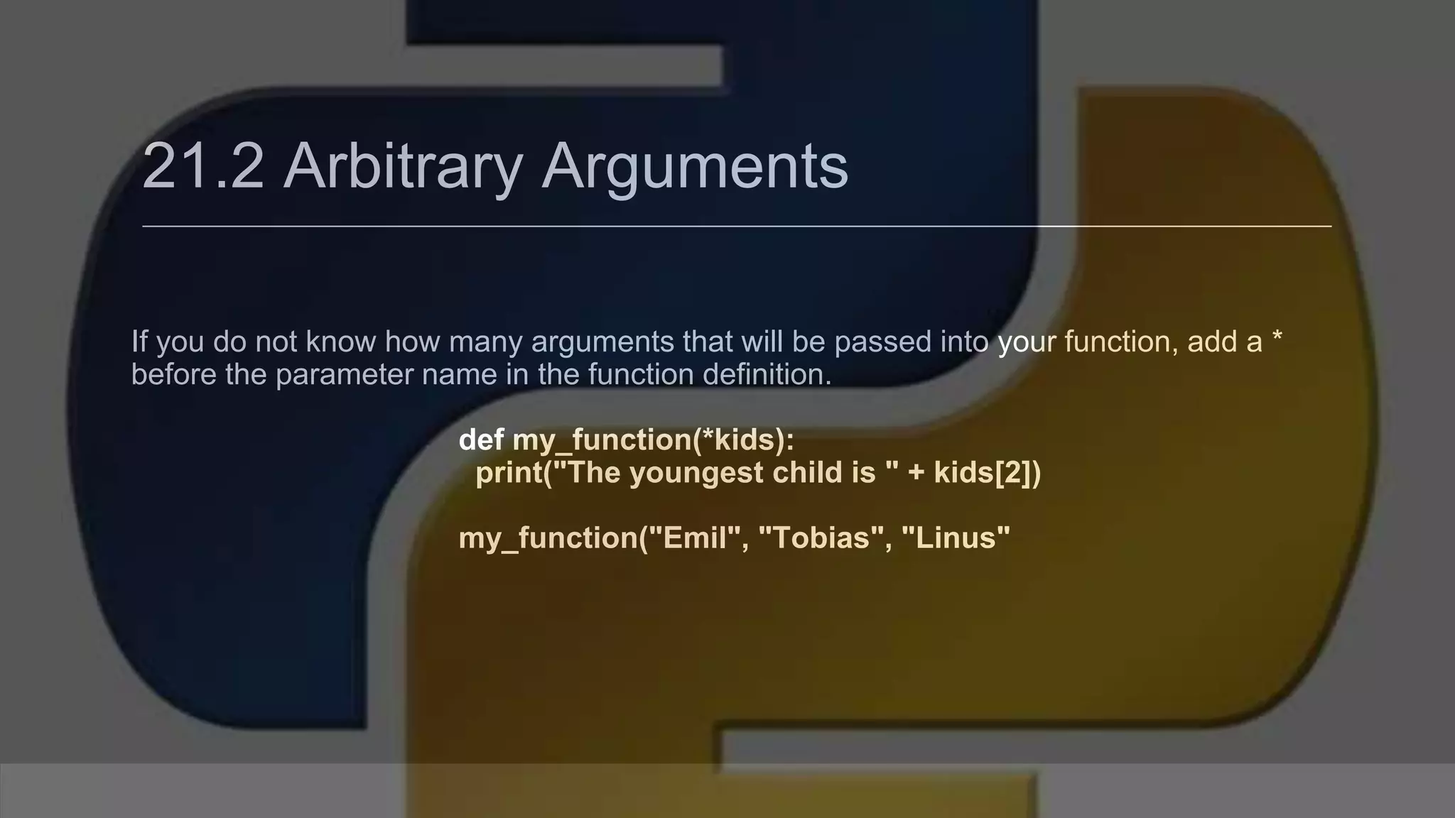 21.2 Arbitrary Arguments If you do not know how many arguments that will be passed into your function, add a * before the parameter name in the function definition. def my_function(*kids): print("The youngest child is " + kids[2]) my_function("Emil", "Tobias", "Linus" 