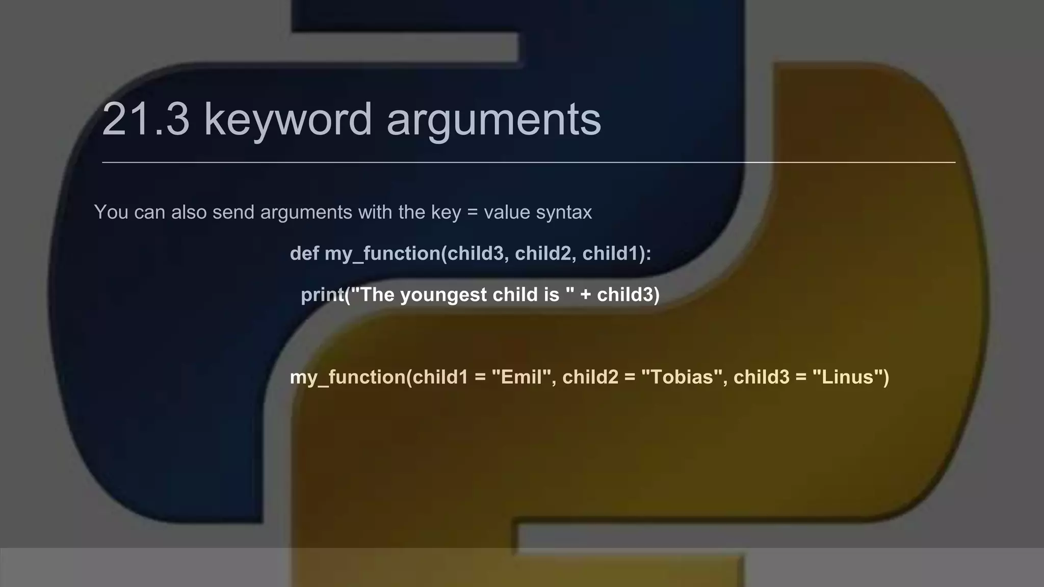 21.3 keyword arguments You can also send arguments with the key = value syntax def my_function(child3, child2, child1): print("The youngest child is " + child3) my_function(child1 = "Emil", child2 = "Tobias", child3 = "Linus") 