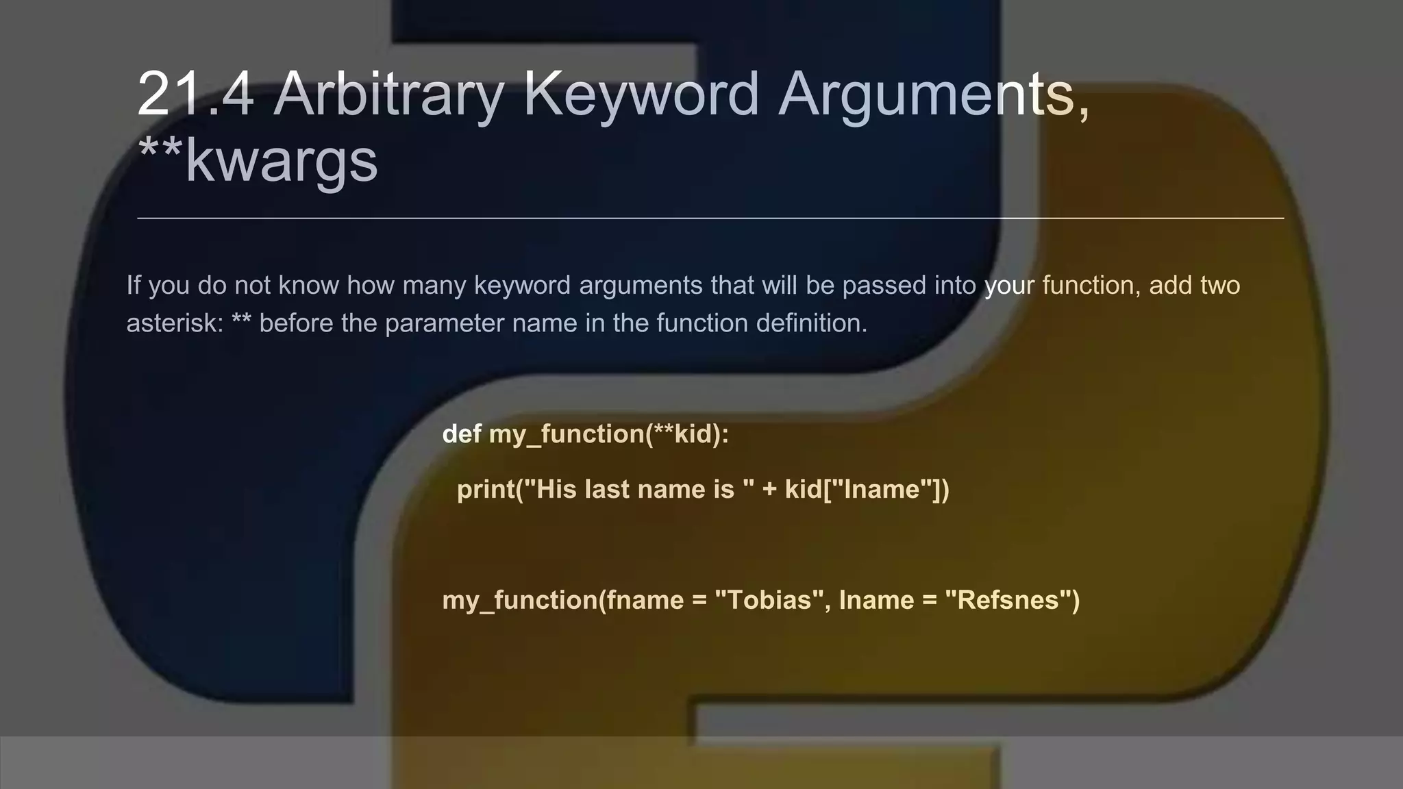 21.4 Arbitrary Keyword Arguments, **kwargs If you do not know how many keyword arguments that will be passed into your function, add two asterisk: ** before the parameter name in the function definition. def my_function(**kid): print("His last name is " + kid["lname"]) my_function(fname = "Tobias", lname = "Refsnes") 