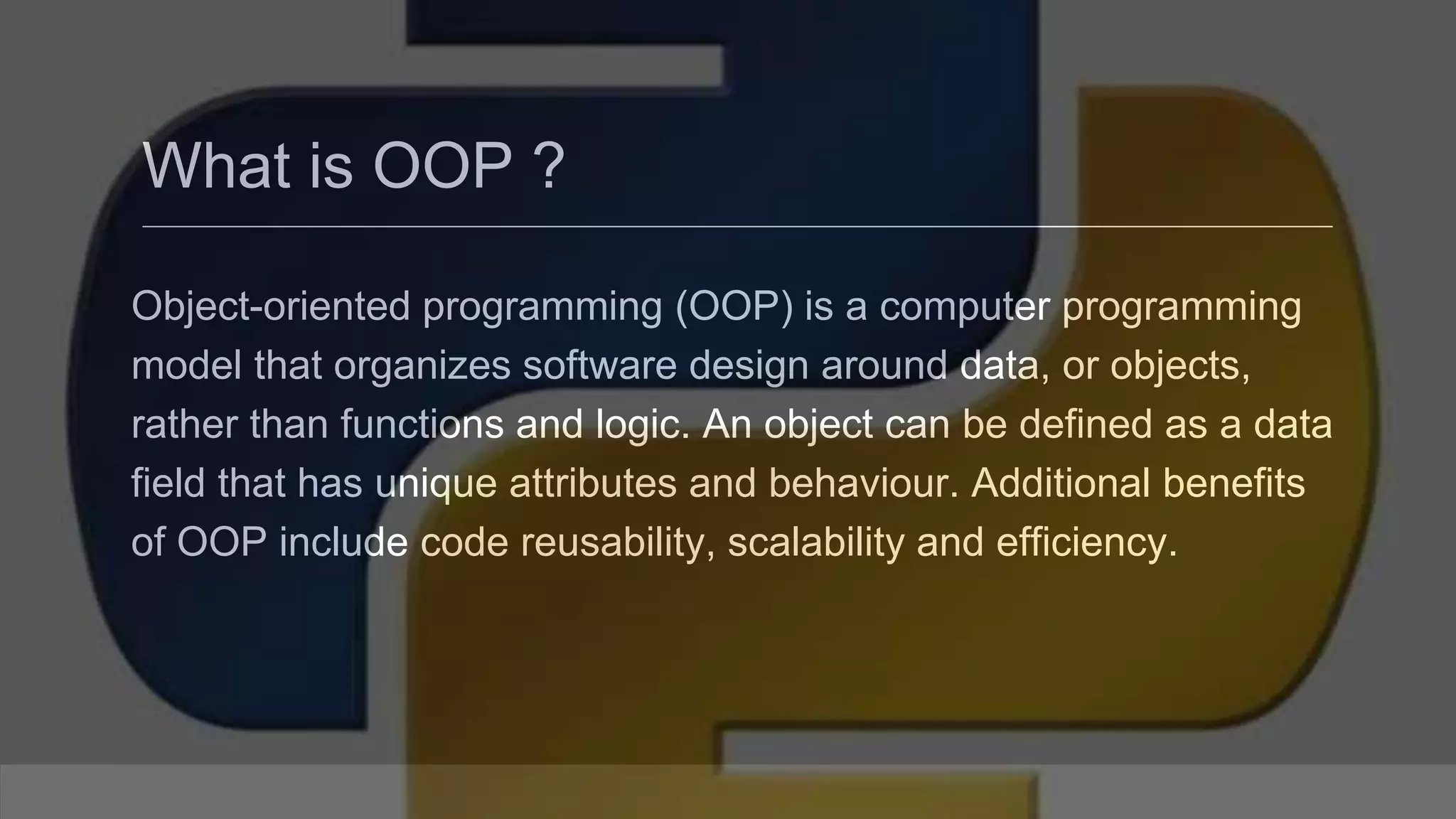 What is OOP ? Object-oriented programming (OOP) is a computer programming model that organizes software design around data, or objects, rather than functions and logic. An object can be defined as a data field that has unique attributes and behaviour. Additional benefits of OOP include code reusability, scalability and efficiency. 