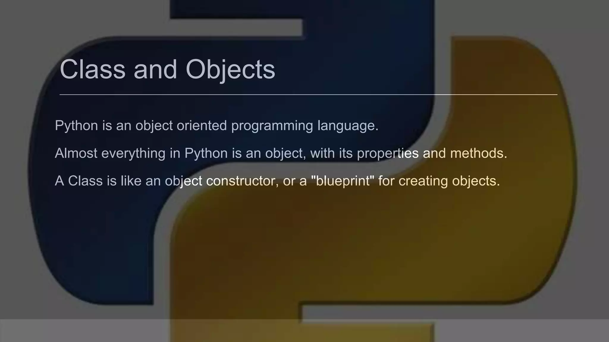 Class and Objects Python is an object oriented programming language. Almost everything in Python is an object, with its properties and methods. A Class is like an object constructor, or a "blueprint" for creating objects. 