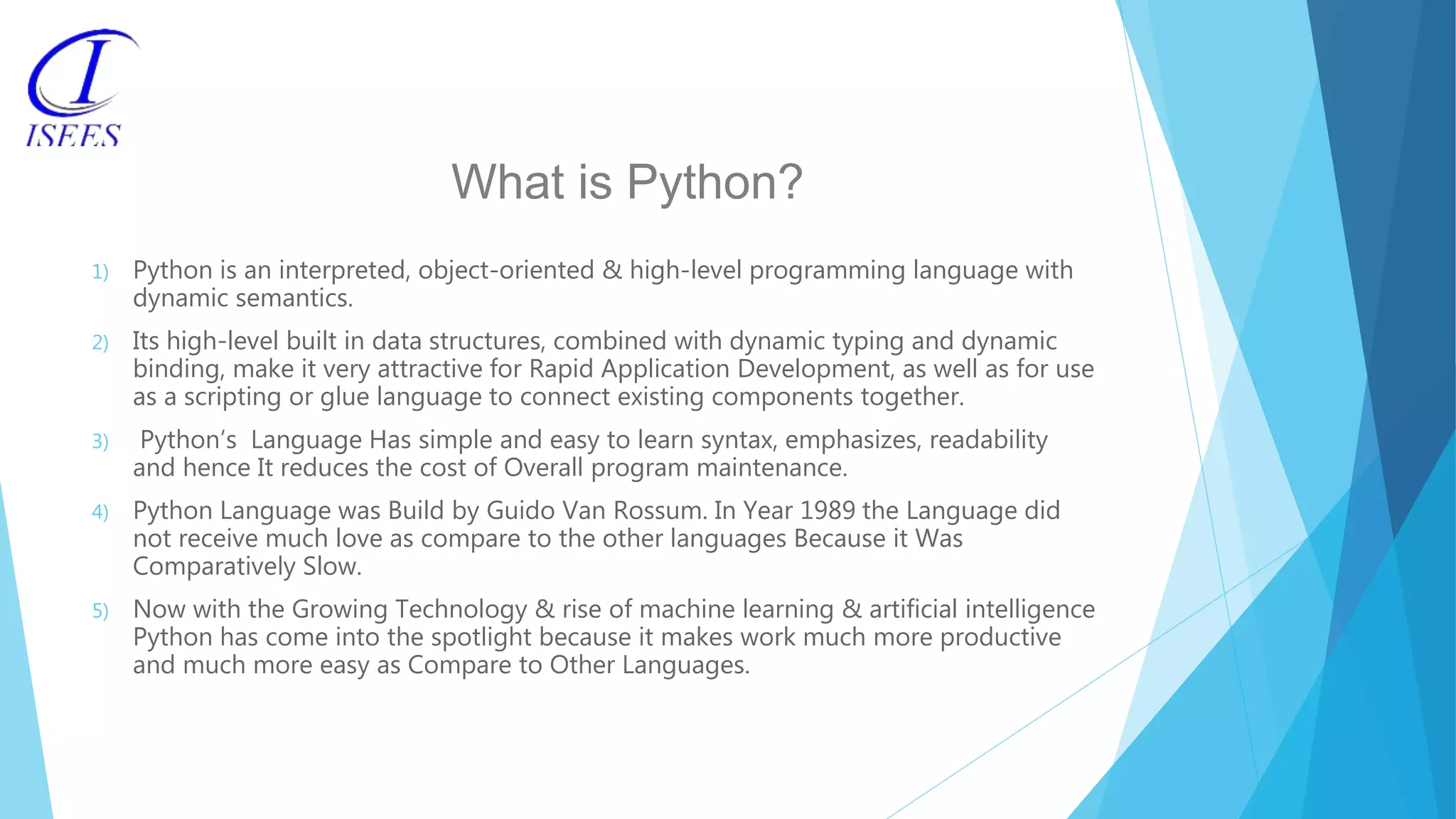 What is Python? 1) Python is an interpreted, object-oriented & high-level programming language with dynamic semantics. 2) Its high-level built in data structures, combined with dynamic typing and dynamic binding, make it very attractive for Rapid Application Development, as well as for use as a scripting or glue language to connect existing components together. 3) Python’s Language Has simple and easy to learn syntax, emphasizes, readability and hence It reduces the cost of Overall program maintenance. 4) Python Language was Build by Guido Van Rossum. In Year 1989 the Language did not receive much love as compare to the other languages Because it Was Comparatively Slow. 5) Now with the Growing Technology & rise of machine learning & artificial intelligence Python has come into the spotlight because it makes work much more productive and much more easy as Compare to Other Languages. 