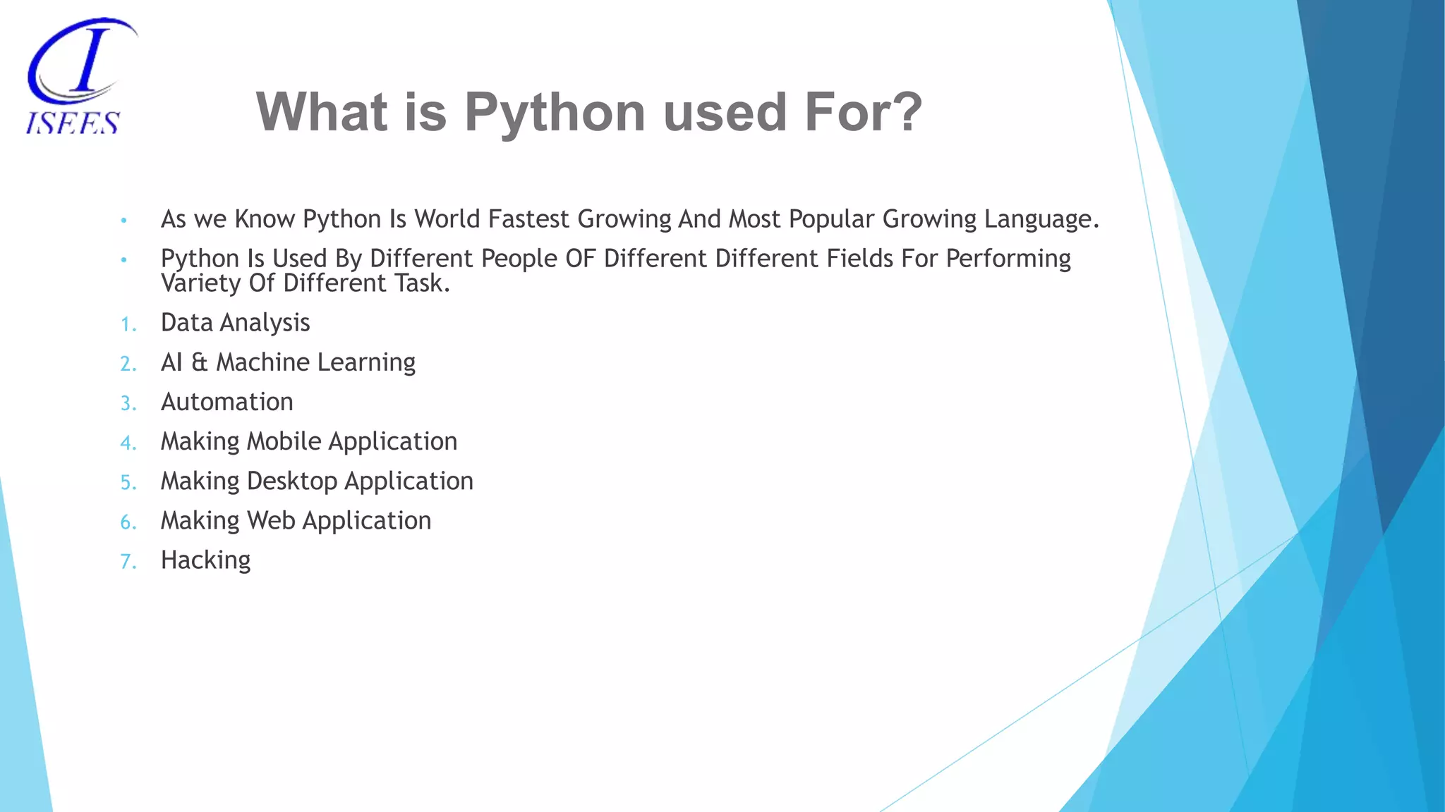 What is Python used For? • As we Know Python Is World Fastest Growing And Most Popular Growing Language. • Python Is Used By Different People OF Different Different Fields For Performing Variety Of Different Task. 1. Data Analysis 2. AI & Machine Learning 3. Automation 4. Making Mobile Application 5. Making Desktop Application 6. Making Web Application 7. Hacking 