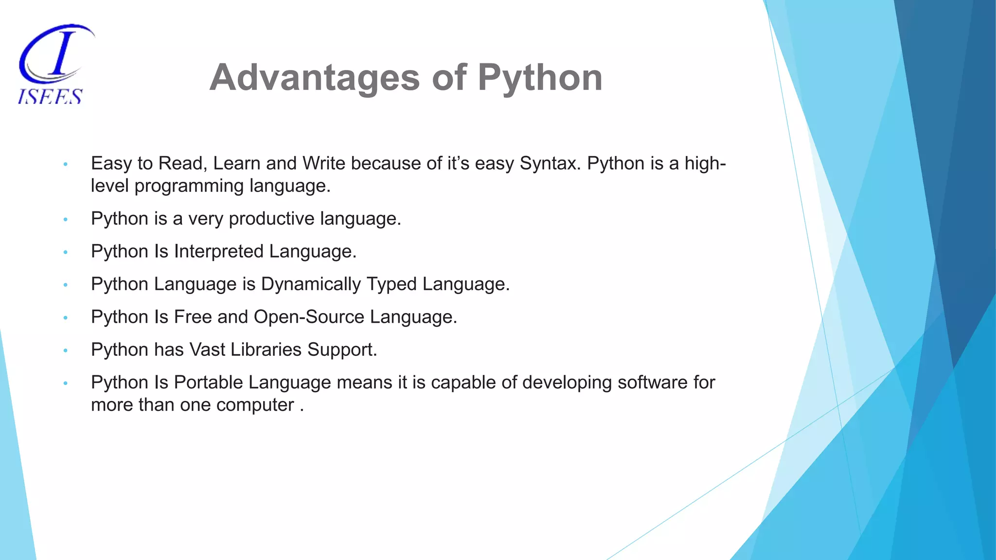 Advantages of Python • Easy to Read, Learn and Write because of it’s easy Syntax. Python is a high- level programming language. • Python is a very productive language. • Python Is Interpreted Language. • Python Language is Dynamically Typed Language. • Python Is Free and Open-Source Language. • Python has Vast Libraries Support. • Python Is Portable Language means it is capable of developing software for more than one computer . 