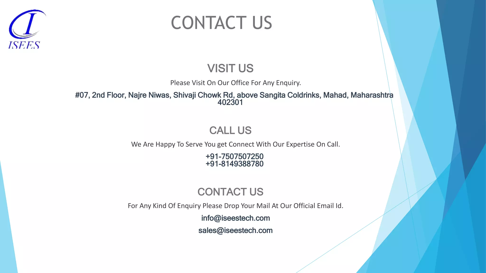 CONTACT US VISIT US Please Visit On Our Office For Any Enquiry. #07, 2nd Floor, Najre Niwas, Shivaji Chowk Rd, above Sangita Coldrinks, Mahad, Maharashtra 402301 CALL US We Are Happy To Serve You get Connect With Our Expertise On Call. +91-7507507250 +91-8149388780 CONTACT US For Any Kind Of Enquiry Please Drop Your Mail At Our Official Email Id. info@iseestech.com sales@iseestech.com 