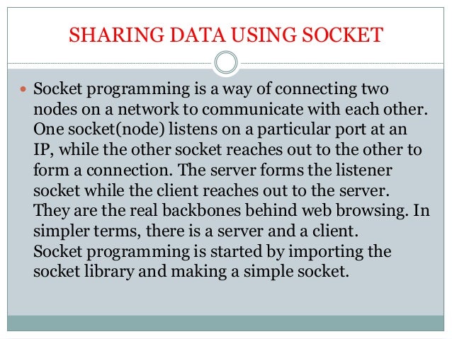 SHARING DATA USING SOCKET
 Socket programming is a way of connecting two
nodes on a network to communicate with each other.
One socket(node) listens on a particular port at an
IP, while the other socket reaches out to the other to
form a connection. The server forms the listener
socket while the client reaches out to the server.
They are the real backbones behind web browsing. In
simpler terms, there is a server and a client.
Socket programming is started by importing the
socket library and making a simple socket.
 