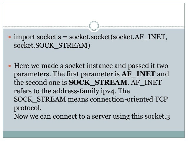  import socket s = socket.socket(socket.AF_INET,
socket.SOCK_STREAM)
 Here we made a socket instance and passed it two
parameters. The first parameter is AF_INET and
the second one is SOCK_STREAM. AF_INET
refers to the address-family ipv4. The
SOCK_STREAM means connection-oriented TCP
protocol.
Now we can connect to a server using this socket.3
 