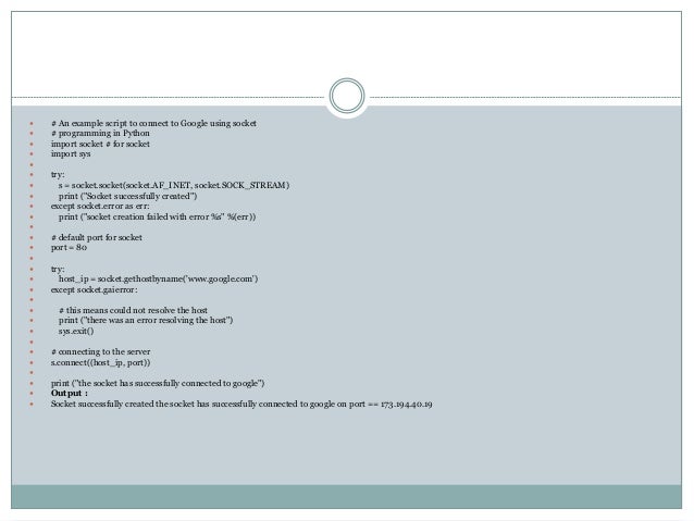  # An example script to connect to Google using socket
 # programming in Python
 import socket # for socket
 import sys

 try:
 s = socket.socket(socket.AF_INET, socket.SOCK_STREAM)
 print ("Socket successfully created")
 except socket.error as err:
 print ("socket creation failed with error %s" %(err))

 # default port for socket
 port = 80

 try:
 host_ip = socket.gethostbyname('www.google.com')
 except socket.gaierror:

 # this means could not resolve the host
 print ("there was an error resolving the host")
 sys.exit()

 # connecting to the server
 s.connect((host_ip, port))

 print ("the socket has successfully connected to google")
 Output :
 Socket successfully created the socket has successfully connected to google on port == 173.194.40.19
 