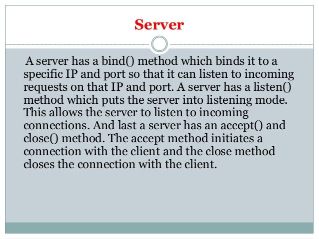 Server
A server has a bind() method which binds it to a
specific IP and port so that it can listen to incoming
requests on that IP and port. A server has a listen()
method which puts the server into listening mode.
This allows the server to listen to incoming
connections. And last a server has an accept() and
close() method. The accept method initiates a
connection with the client and the close method
closes the connection with the client.
 