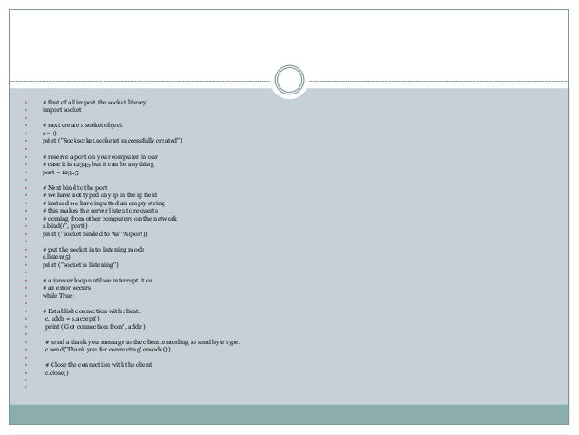  # first of all import the socket library
 import socket

 # next create a socket object
 s = ()
 print ("Socksocket.socketet successfully created")

 # reserve a port on your computer in our
 # case it is 12345 but it can be anything
 port = 12345

 # Next bind to the port
 # we have not typed any ip in the ip field
 # instead we have inputted an empty string
 # this makes the server listen to requests
 # coming from other computers on the network
 s.bind(('', port))
 print ("socket binded to %s" %(port))

 # put the socket into listening mode
 s.listen(5)
 print ("socket is listening")

 # a forever loop until we interrupt it or
 # an error occurs
 while True:

 # Establish connection with client.
 c, addr = s.accept()
 print ('Got connection from', addr )

 # send a thank you message to the client. encoding to send byte type.
 c.send('Thank you for connecting'.encode())

 # Close the connection with the client
 c.close()


 