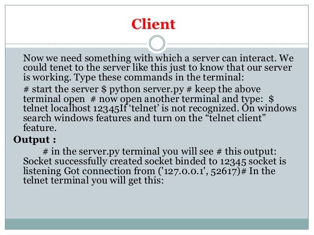 Client
Now we need something with which a server can interact. We
could tenet to the server like this just to know that our server
is working. Type these commands in the terminal:
# start the server $ python server.py # keep the above
terminal open # now open another terminal and type: $
telnet localhost 12345If ‘telnet’ is not recognized. On windows
search windows features and turn on the “telnet client”
feature.
Output :
# in the server.py terminal you will see # this output:
Socket successfully created socket binded to 12345 socket is
listening Got connection from ('127.0.0.1', 52617)# In the
telnet terminal you will get this:
 