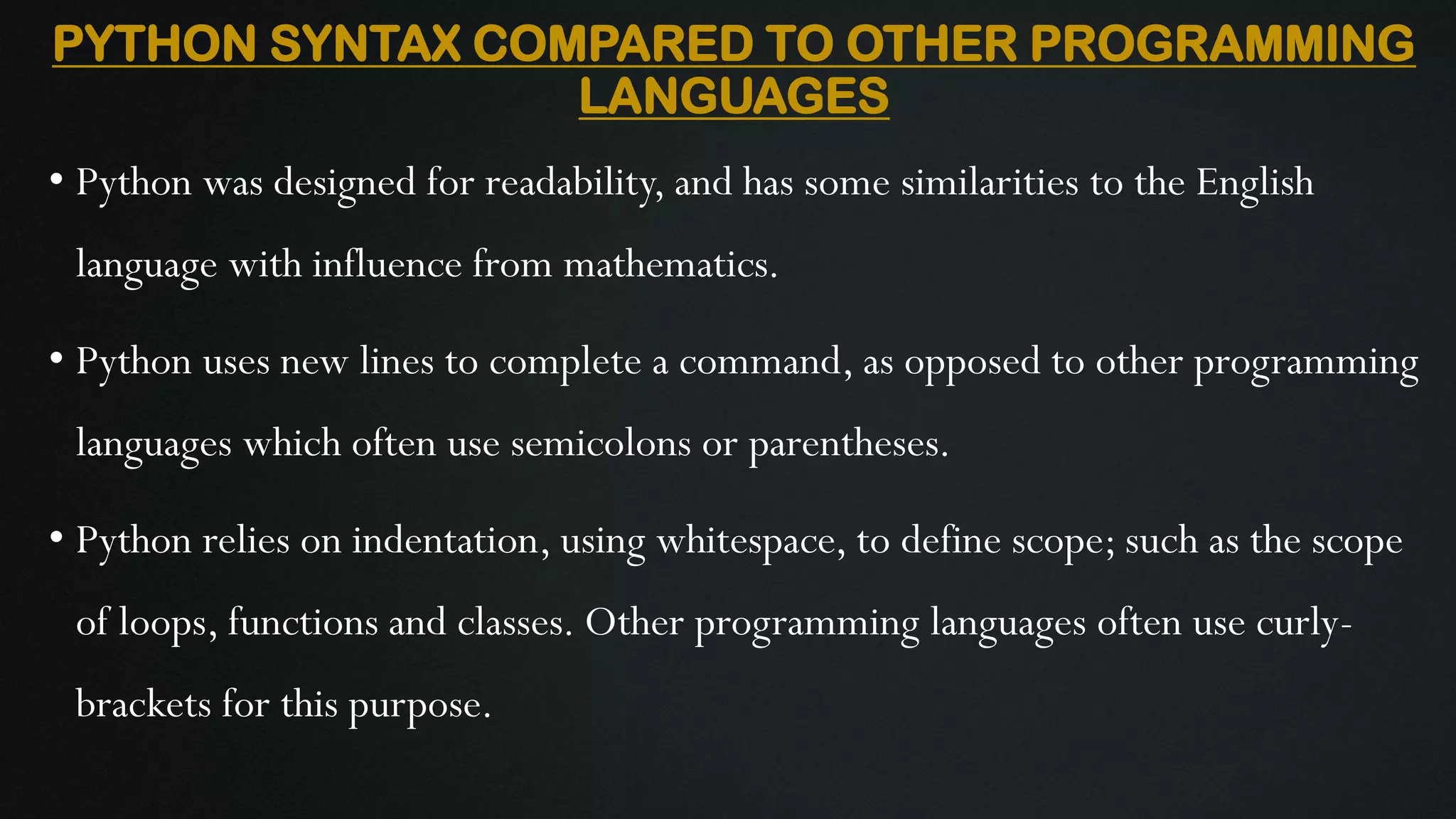PYTHON SYNTAX COMPARED TO OTHER PROGRAMMING LANGUAGES • Python was designed for readability, and has some similarities to the English language with influence from mathematics. • Python uses new lines to complete a command, as opposed to other programming languages which often use semicolons or parentheses. • Python relies on indentation, using whitespace, to define scope; such as the scope of loops, functions and classes. Other programming languages often use curly- brackets for this purpose. 