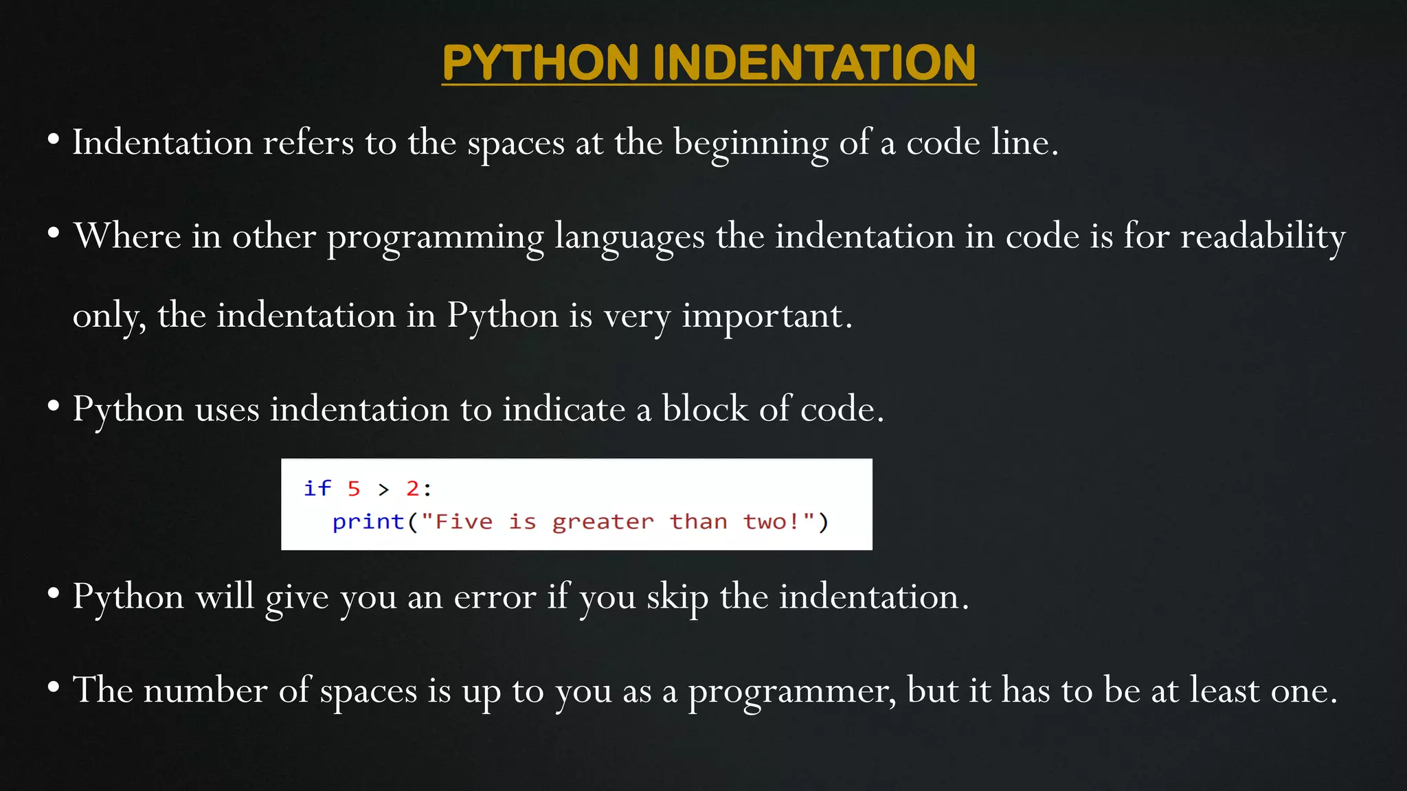 PYTHON INDENTATION • Indentation refers to the spaces at the beginning of a code line. • Where in other programming languages the indentation in code is for readability only, the indentation in Python is very important. • Python uses indentation to indicate a block of code. • Python will give you an error if you skip the indentation. • The number of spaces is up to you as a programmer, but it has to be at least one. 