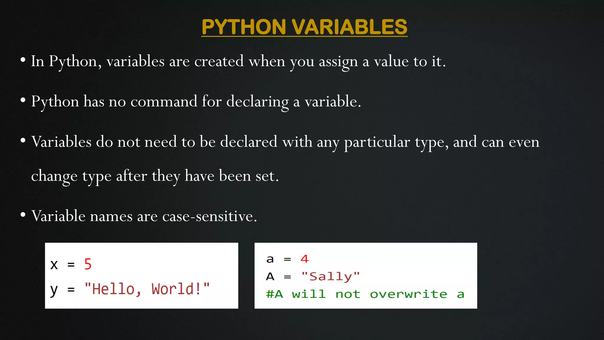 PYTHON VARIABLES • In Python, variables are created when you assign a value to it. • Python has no command for declaring a variable. • Variables do not need to be declared with any particular type, and can even change type after they have been set. • Variable names are case-sensitive. 