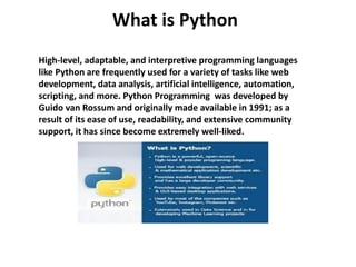 What is Python
High-level, adaptable, and interpretive programming languages
like Python are frequently used for a variety of tasks like web
development, data analysis, artificial intelligence, automation,
scripting, and more. Python Programming was developed by
Guido van Rossum and originally made available in 1991; as a
result of its ease of use, readability, and extensive community
support, it has since become extremely well-liked.
 