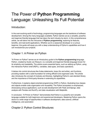 The Power of Python Programming
Language: Unleashing Its Full Potential
Introduction:
In the ever-evolving world of technology, programming languages are the backbone of software
development. Among the many languages available, Python stands out as a versatile, powerful,
and beginner-friendly language that has taken the tech industry by storm. In this comprehensive
article, we will delve into the intricacies of Python programming, exploring its features,
benefits, and real-world applications. Whether you're a seasoned developer or a curious
beginner, this guide will equip you with a deep understanding of Python's capabilities and how it
can revolutionize your projects.
Chapter 1: A Primer on Python
"A Primer on Python" serves as an introductory guide to the Python programming language.
Python, created by Guido van Rossum, is a versatile and beginner-friendly language known for
its simplicity and readability. The article covers essential topics, such as setting up Python, using
the interactive Python shell (REPL), variables, data types, and basic operations.
It delves into control structures like if-else statements, loops (for and while), and functions,
providing readers with a solid foundation for writing efficient and organized code. The article
also introduces the concept of modules and libraries, highlighting Python's vast standard library
and the importance of third-party libraries in extending its capabilities.
Furthermore, it explains object-oriented programming (OOP) in Python, illustrating how classes
and objects enable code organization and reusability. The Python ecosystem is emphasized,
showcasing various applications, such as web development with Flask and Django, data
analysis with Pandas and NumPy, and data visualization with Matplotlib.
In conclusion, "A Primer on Python" demonstrates that Python is a powerful and versatile
language suitable for both beginners and experienced developers. Mastering Python opens the
doors to a wide range of opportunities in software development, data science, artificial
intelligence, and automation
Chapter 2: Python Control Structures
 