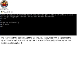 The chevron at the beginning of the 1st line, i.e., the symbol >>> is a prompt the
python interpreter uses to indicate that it is ready. If the programmer types 2+6,
the interpreter replies 8.
 