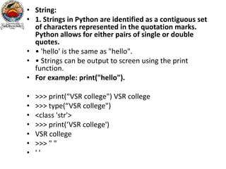 • String:
• 1. Strings in Python are identified as a contiguous set
of characters represented in the quotation marks.
Python allows for either pairs of single or double
quotes.
• • 'hello' is the same as "hello".
• • Strings can be output to screen using the print
function.
• For example: print("hello").
• >>> print(“VSR college") VSR college
• >>> type(“VSR college")
• <class 'str'>
• >>> print(‘VSR college')
• VSR college
• >>> " "
• ' '
 