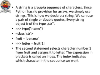 • A string is a group/a sequence of characters. Since
Python has no provision for arrays, we simply use
strings. This is how we declare a string. We can use
a pair of single or double quotes. Every string
object is of the type „str‟.
• >>> type("name")
• <class 'str'>
• fruit = 'banana'
• >>> letter = fruit[1]
• The second statement selects character number 1
from fruit and assigns it to letter. The expression in
brackets is called an index. The index indicates
which character in the sequence we want
 