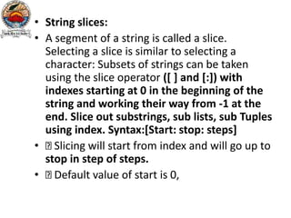 • String slices:
• A segment of a string is called a slice.
Selecting a slice is similar to selecting a
character: Subsets of strings can be taken
using the slice operator ([ ] and [:]) with
indexes starting at 0 in the beginning of the
string and working their way from -1 at the
end. Slice out substrings, sub lists, sub Tuples
using index. Syntax:[Start: stop: steps]
• Slicing will start from index and will go up to
stop in step of steps.
• Default value of start is 0,
 