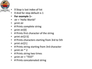 • Stop is last index of list
• And for step default is 1
• For example 1−
• str = 'Hello World!'
• print str
• # Prints complete string
• print str[0]
• # Prints first character of the string
• print str[2:5]
• # Prints characters starting from 3rd to 5th
• print str[2:]
• # Prints string starting from 3rd character
• print str * 2
• # Prints string two times
• print str + "TEST"
• # Prints concatenated string
 