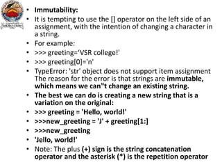 • Immutability:
• It is tempting to use the [] operator on the left side of an
assignment, with the intention of changing a character in
a string.
• For example:
• >>> greeting=‘VSR college!'
• >>> greeting[0]='n'
• TypeError: 'str' object does not support item assignment
The reason for the error is that strings are immutable,
which means we can‟t change an existing string.
• The best we can do is creating a new string that is a
variation on the original:
• >>> greeting = 'Hello, world!'
• >>>new_greeting = 'J' + greeting[1:]
• >>>new_greeting
• 'Jello, world!'
• Note: The plus (+) sign is the string concatenation
operator and the asterisk (*) is the repetition operator
 